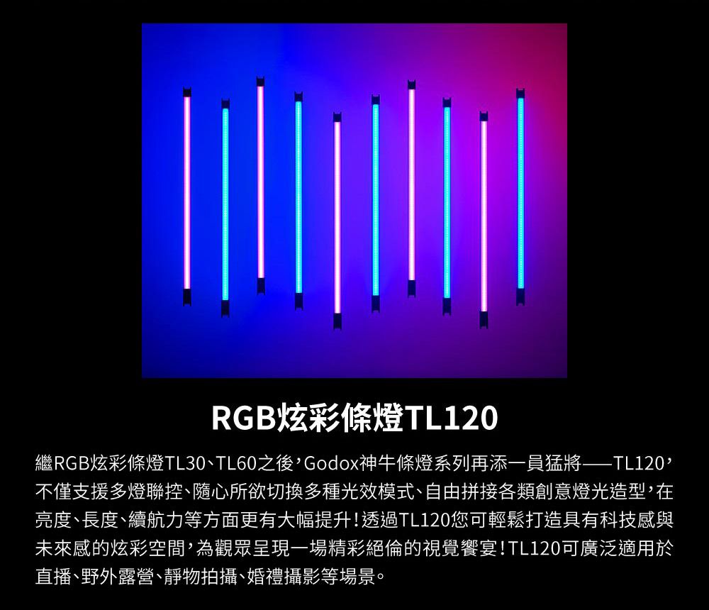 RGB炫彩條燈TL120繼RGB炫彩條燈TL30TL60之後Godox神牛條燈系列再添一員猛將——TL120,不僅支援多燈聯控隨心所欲切換多種光效模式、自由拼接各類創意燈光造型,在亮度、長度、續航力等方面更有大幅提升!透過TL120您可輕鬆打造具有科技感與未來感的炫彩空間,為觀眾呈現一場精彩絕倫的視覺饗宴!TL120可廣泛適用於直播、野外露營、靜物拍攝、婚禮攝影等場景。