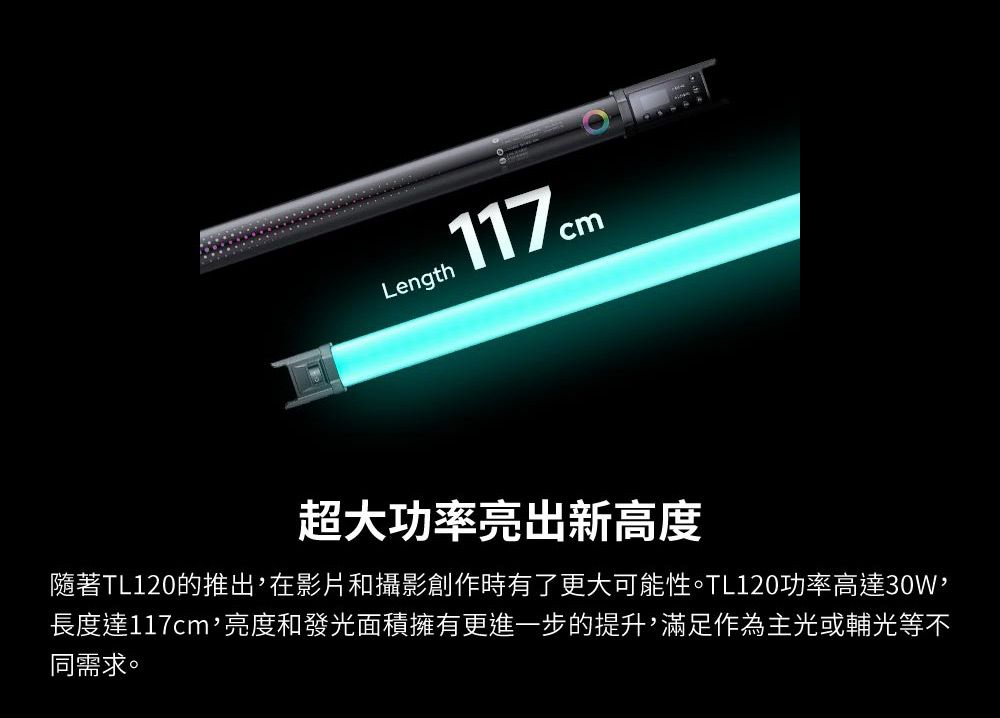 Length117cm超大功率亮出新高度隨著TL120的推出在影片和攝影創作時有了更大可能性。TL120功率高達30W長度達117cm,亮度和發光面積擁有更進一步的提升,滿足作為主光或輔光等不同需求。