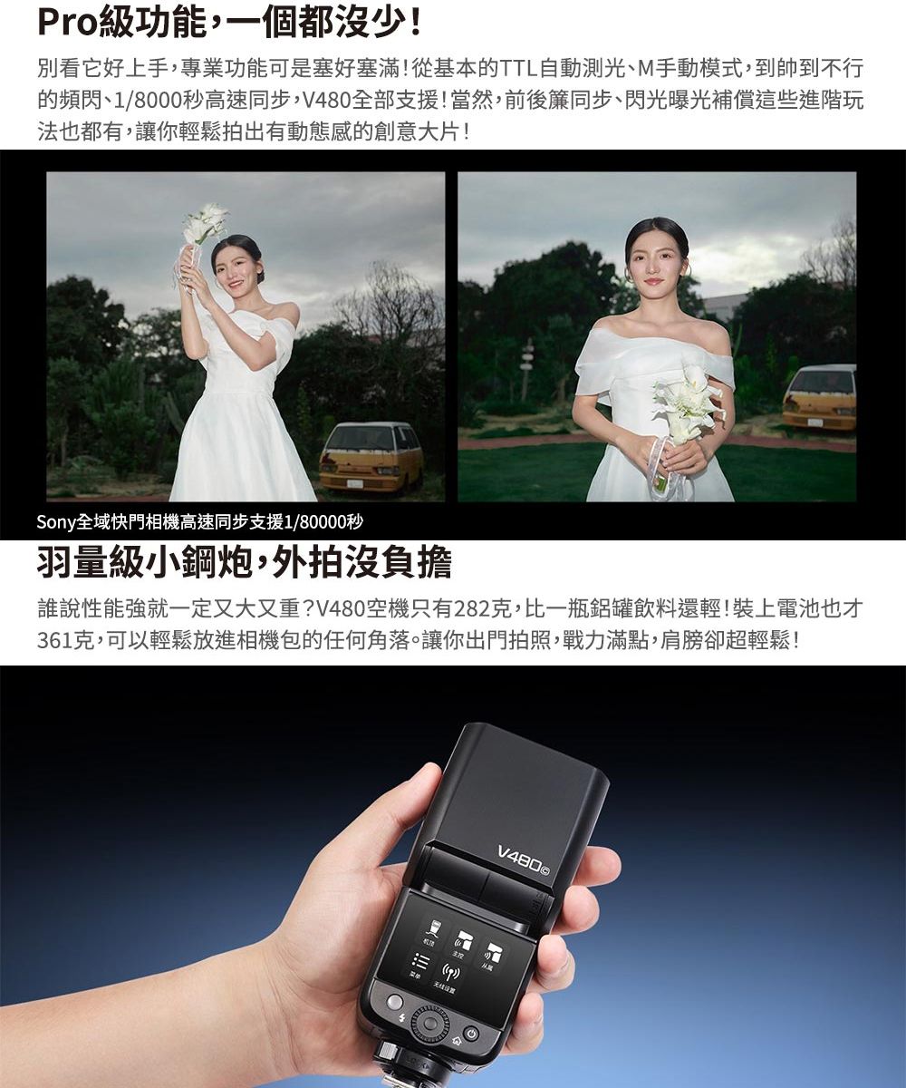 Pro級功能,一個都沒少!別看它好上手,專業功能可是塞好塞滿!從基本的TTL自動測光、M手動模式,到帥到不行的頻閃、1/8000秒高速同步,全部支援!當然,前後簾同步、閃光曝光補償這些進階玩法也都有,讓你輕鬆拍出有動態感的創意大片!Sony全域快門相機高速同步支援1/80000秒羽量級小鋼炮,外拍沒負擔誰說性能強就一定又大又重?V480空機只有282克,比一瓶鋁罐飲料還輕!裝上電池也才361克,可以輕鬆放進相機包的任何角落。讓你出門拍照,戰力滿點,肩膀卻超輕鬆!V480