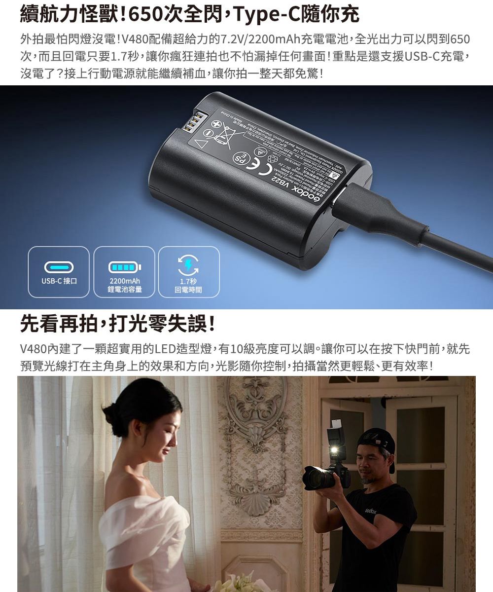 續航力怪獸!650次全閃,TypeC隨你充外拍最怕閃燈沒電!V480配備超給力的72V2200mAh充電電池,全光出力可以閃到650次,而且回電只要1.7秒,讓你瘋狂連拍也不怕漏掉任何畫面!重點是還支援USB-C充電,沒電了?接上行動電源就能繼續補血,讓你拍一整天都免驚!    ./ -0USB-C 接口2200mAh鋰電池容量1.7秒回電時間先看再拍,打光零失誤!V480內建了一顆超實用的LED造型燈,有10級亮度可以調。讓你可以在按下快門前,就先預覽光線打在主角身上的效果和方向,光影隨你控制,拍攝當然更輕鬆、更有效率!