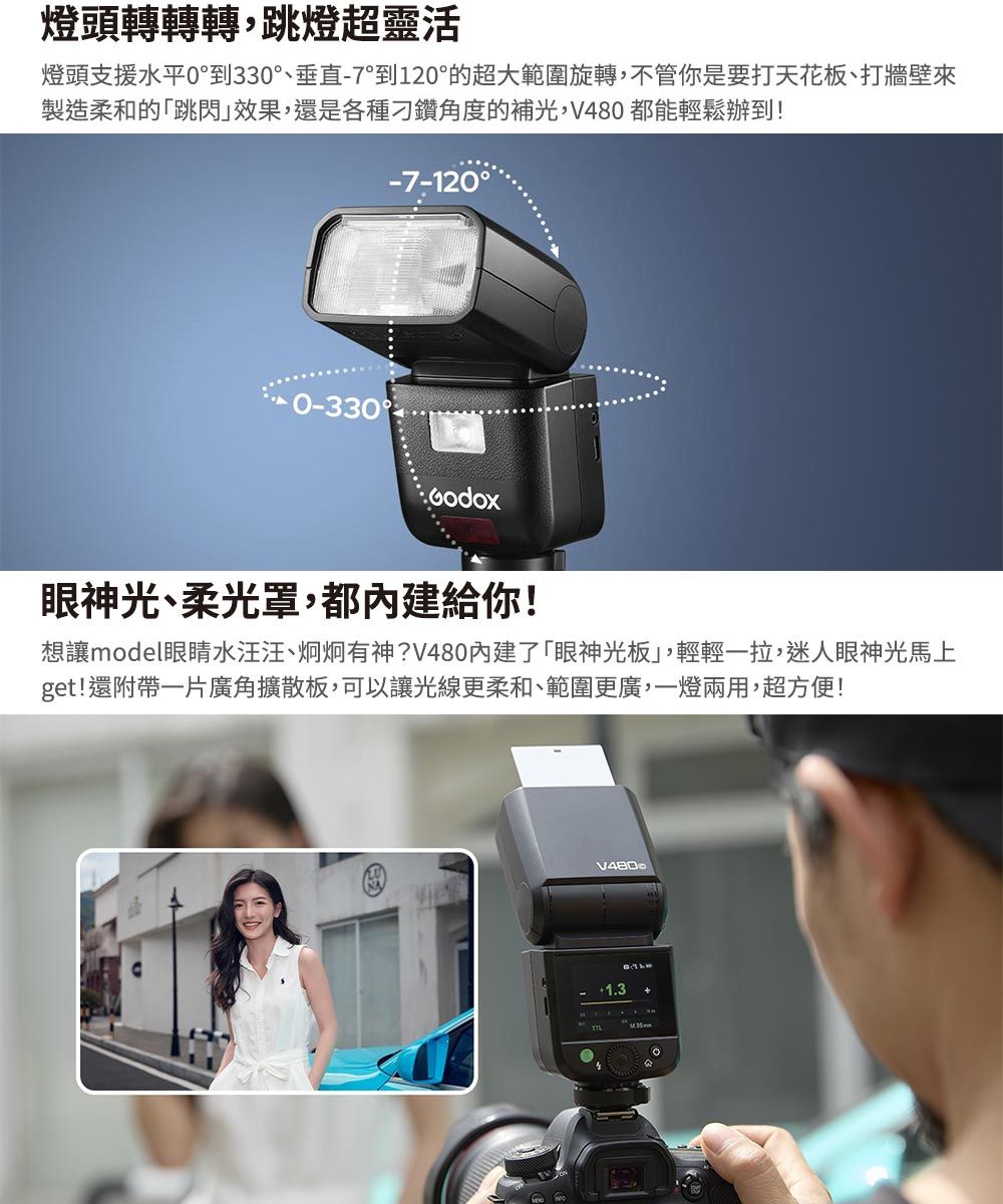 燈頭轉轉轉,跳燈超靈活燈頭支援水平0到330°、垂直-7°到120°的超大範圍旋轉,不管你是要打天花板、打牆壁來製造柔和的「跳閃效果,還是各種刁鑽角度的補光,V480 都能輕鬆辦到!-7-120°0-330眼神光、柔光罩,都內建給你!想讓model水汪汪、炯炯有神?V480內建了「眼神光板,輕輕一拉,迷人眼神光馬上get!還附帶一片廣角擴散板,可以讓光線更柔和、範圍更廣,一燈兩用,超方便!V480