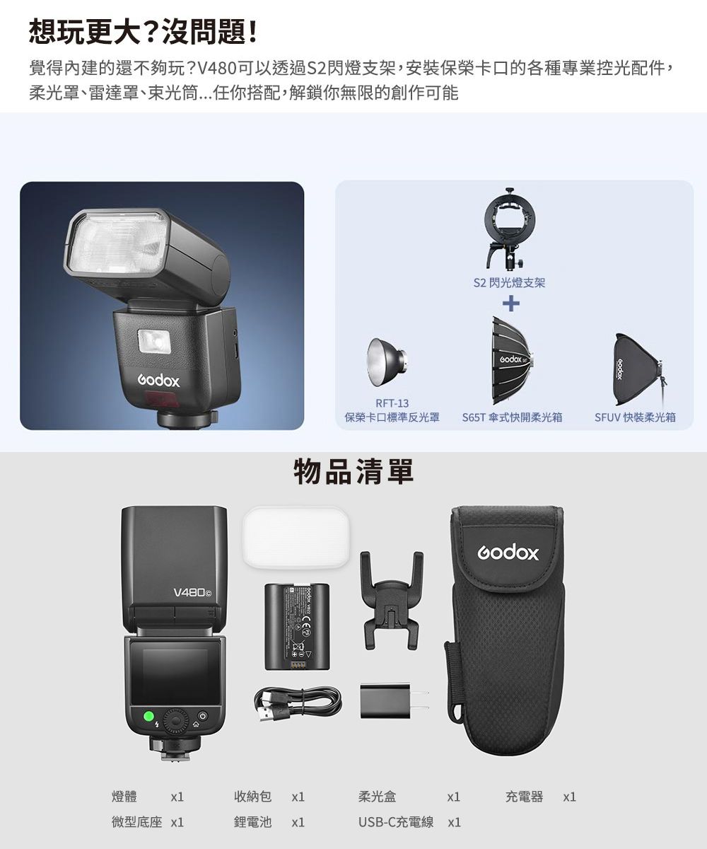 想玩更大?沒問題!覺得內建的還不夠玩?可以透過S2閃燈支架,安裝保榮卡口的各種專業控光配件,柔光罩、雷達罩、束光筒任你搭配,解鎖你無限的創作可能V480 2閃光燈支架eodoxRFT-13保榮卡口標準反光罩 S65T式快開柔光箱物品清單燈體 x1收納包 x1柔光盒x1充電器x1微型底座 x1鋰電池 x1USB-C充電線x1SFUV 快柔光箱