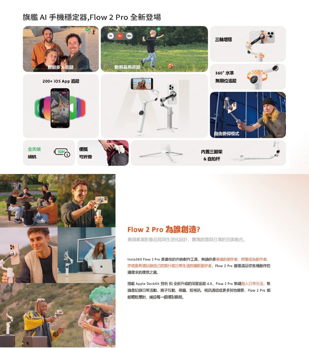 旗艦 AI 手機穩定器Flow2 Pro 全新登場9 智能多人追蹤動態長焦追蹤200+  App 追蹤全天候便攜10H續航可折叠三軸增360水準無限位追蹤360°自由俯仰模式內置三腳架& 自拍杆Flow 2 Pro 為誰創造?兼具專業影像品質與生活化設計實現創意與日常的完美融合。Insta360 Flow 2 Pro 是最佳的内容創作工具,無論你是專業的創作者,想要成為創作者,亦或是希望記錄自己的旅行或日常生活的影愛好者,Flow 2 Pro 是滿足你各種創作拍攝需求的理想之選。搭載 Apple DockKit 技術 和 全新升級的深度追蹤4.0, Flow 2 Pro 無縫融入日常生活,無論是記錄日常活動、親子互動、萌寵、短視訊、視訊通話或更多其他場景, Flow 2 Pro 都能輕鬆應對,捕捉每一個精彩瞬間。