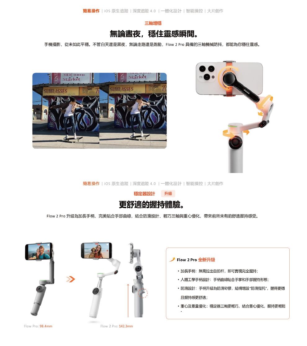 簡易操作   原生追蹤深度追蹤4.0 一體化設計智能操控大片創作三軸增無論書夜,穩住靈感瞬間。手機攝影,從未如此平穩。不管白天還是黑夜,無論走路還是跑動, Flow 2 Pro 具備的三軸機械防抖,都能為你穩住靈感。SUNGLASSESSUNGLASSES簡易操作 |  原生追蹤|深度追蹤4.0|一體化設計|智能操控|大片創作穩定器設計 升級更舒適的握持體驗。Flow 2 Pro 升級為加長手柄,完美合手部曲線,結合防滑設計、輕巧三軸與重心優化,帶來前所未有的舒適握持感受。Flow Pro: 98.4mmFlow2 Pro: 142.3mmFlow 2 Pro 全新升級加長手柄:無需拉出自拍杆,即可實現完全持 人體工學手柄設計:手柄曲線貼合手掌和手部握持形態;防滑設計:手柄升級為防滑矽膠,結構增設“防滑指托”,握得更穩握持感更舒適;重心及重量優化:穩定器三軸更輕巧,結合重心優化,握持更輕鬆