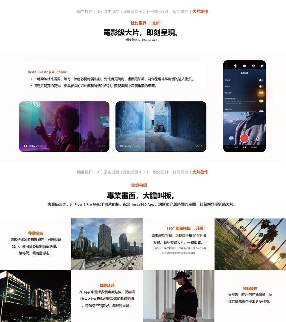 簡易操作   原生追蹤度追蹤體化設計智操控片創作 全新電影大片即刻僅支持   AppInsta360 App & iPhone開啟杜比視界每一色彩更生動對比度更銳利更為你呈的迷人更明亮的高更具層次的對比度和鲜活的色彩,發現中每個角落的 Vision Dolby SDR杜比簡易操作   原生追蹤深度追蹤4.0一體化設計智能操控 大片創作創意專業畫面,大膽叫板專業畫面,用 Flow 2 Pro 搭配手機就能拍。配合Insta360 App,讓影像穿越時間與,輕鬆解鎖電影感大片。移動延時突破傳統延時攝影邊界,只需輕幾下,即随心控制時空快慢。讓時間,跟著靈感走。軌跡延時在App 中選擇多個角度點位,便能讓Flow 2 Pro 自動跟設置的軌跡拍攝跨越時空的美好,剎那間呈現。360旋拍攝 升級滑動變焦撥輪,就能讓手機畫面平穩旋轉。時空交錯大片,一轉即成。*級深大,可現一 360°旋轉,因此能拍攝光的空間效果。滑動變焦好萊塢也在用的拍攝創意,為你的影像創作帶來更多可能。