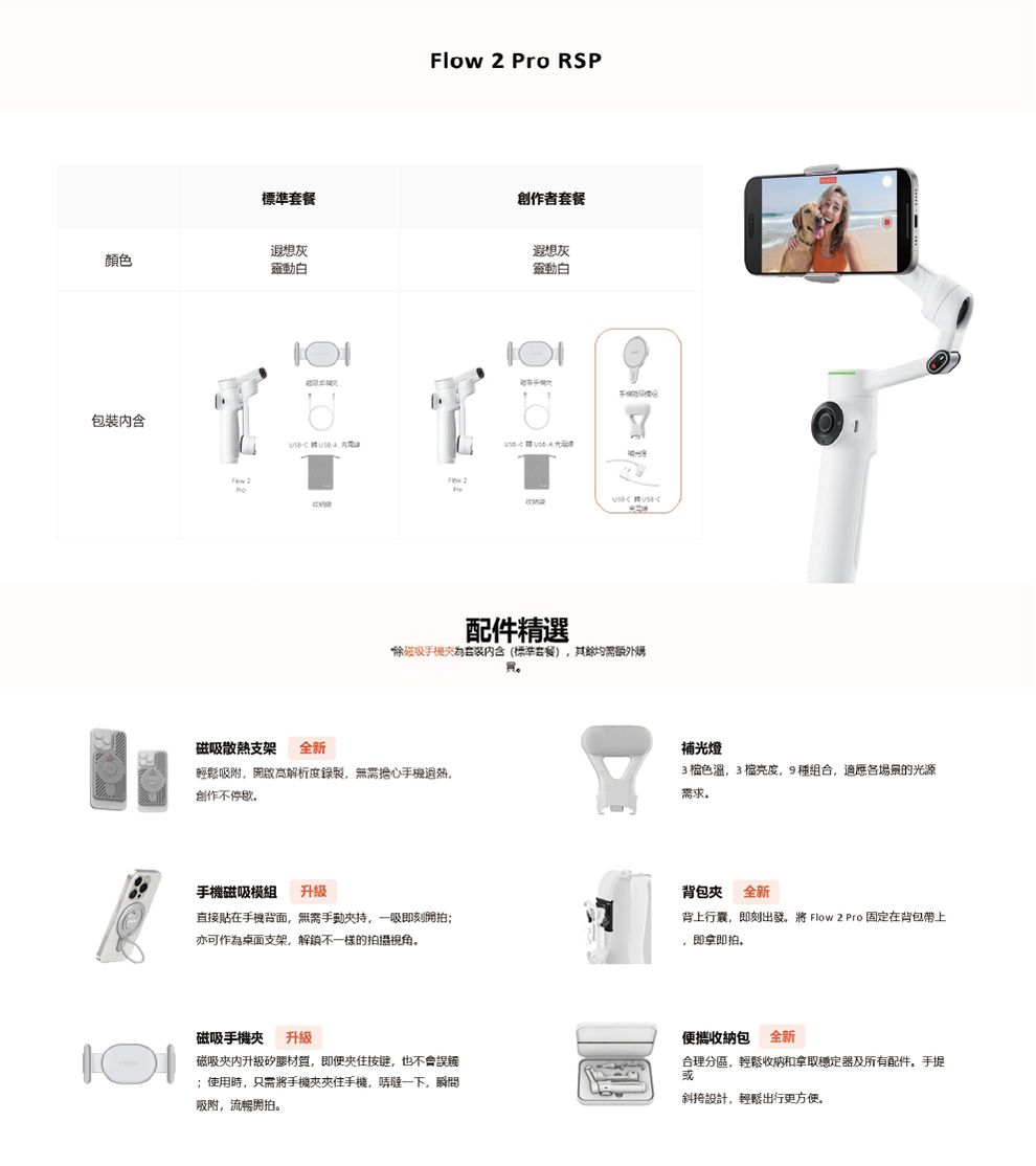 Flow  Pro RSP標準套餐創作者套餐遐想灰顏色動白包裝 散熱支架全新遐想灰動白配件精選磁吸内含(標準套餐)其餘均需额外輕鬆吸附開啟解析度錄製擔心手機创作不補光燈3棕色39種組合,各場景的光源需求手機磁吸模組 升级直接貼在手機背面,無需持,一吸即刻開拍亦可作為桌面支架,解鎖不一樣的拍攝視角背包 全新背上行囊,即刻出發。將 Flow 2 Pro 固定在背包帶上,即拿即拍。磁吸手機夾 升級磁吸夾升級材質,即便按键,也不會誤觸;使用時,只需將手機夾夾住手機,一下,瞬問吸附,流暢開拍。便攜收納包 全新合理分區,輕鬆收納和拿取穩定及所有配件,手提斜挎設計,輕鬆出行更方便。
