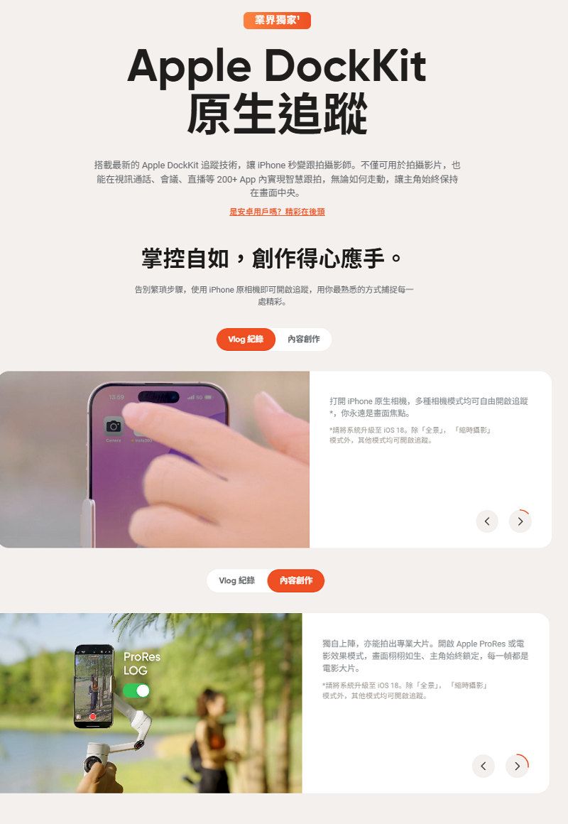 業界獨家le DockKit原生搭載最新的 Apple DockKit 追蹤技術讓iPhone 秒變跟拍攝影師。不僅可用於拍攝影片也能在視訊通話、會議、直播等200+App智慧跟拍,無論如何走動,讓主角始終保持在畫面中央。安卓用戶嗎?精彩在後頭掌控自如,創作得心應手。告别繁瑣步驟,使用iPhone 原相機即可追蹤,用你最熟悉的方式捕捉每一處精彩。ProResLOG 紀錄內容創作Vlog 紀錄內容創作打開 iPhone 原生相機,多種相機模式均可自由開啟追蹤*,你永遠是畫面焦點。*系統升級至  18。除,時攝影模式外,其他模式均可開啟追蹤。獨自上陣,亦能拍出專業大片。開啟 Apple ProRes 或電影效果模式,畫面栩栩如生、主角始終鎖定,每一都是電影大片。*請將系統升級至 18。除「,「時攝影」模式外,其他模式均可開啟追蹤。