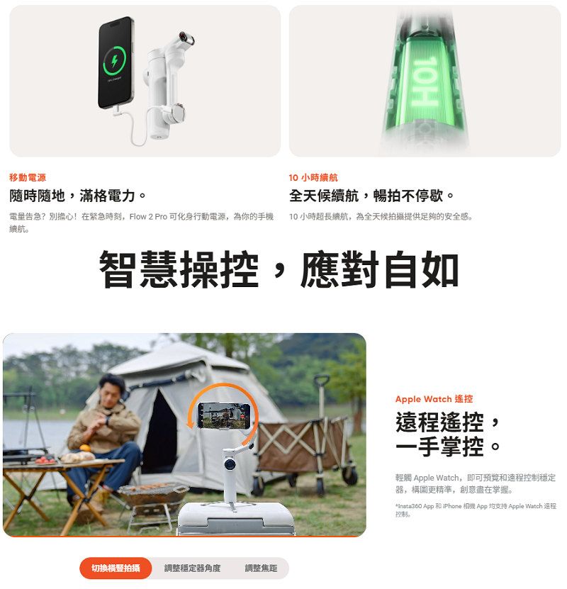 移動電源隨時隨地滿格電力。告急?別擔心!在緊急時刻,Flow 2 Pro 可化身行動電源,為你的手機續航。H10 小時續航全天候續航,暢拍不停歇。10 小時超長續航,為全天候拍攝提供足夠的安全感。智慧操控,應對自如切換橫豎拍攝調整穩定器角度調整焦距Apple Watch 遙控遠程遙控,一手掌控。輕觸 Apple Watch,即可和遠程穩定器,精準,創意盡在掌握。 App 和iPhone 相機App 均支持 Apple Watch 程控制