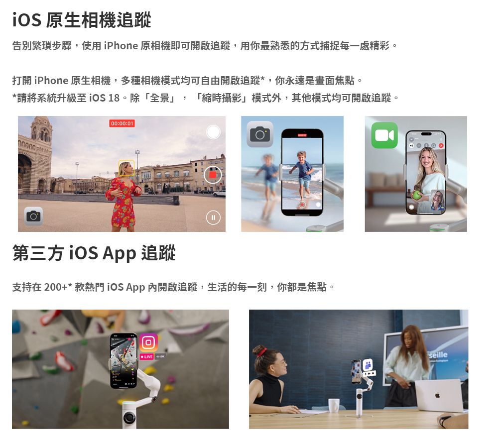原生相機追蹤告別繁瑣步驟,使用iPhone 原相機即可開啟追蹤,用你最熟悉的方式捕捉每一處精彩。打開 iPhone 原生相機,多種相機模式均可自由開啟追蹤*,你永遠是畫面焦點。*請將系統升級至 18。除「全景」,「縮時攝影」模式外,其他模式均可開啟追蹤。00:00:01第三方 追蹤支持在200+*款熱門 App開啟追蹤,生活的每一刻,你都是焦點。 seille