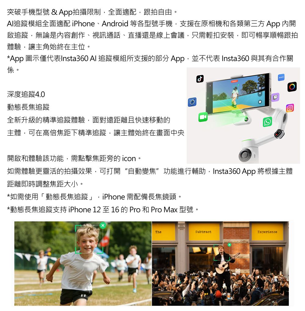 突破手機型號&App拍攝限制,全面適配,跟拍自由AI模組全面適配 iPhone、Android等各型號手機,支援在原相機和各類第三方 App 內開啟追蹤,無論是內容創作、視訊通話、直播還是線上會議,只需輕扣安裝,即可暢享順暢跟拍體驗,讓主角始終在主位。*App 圖示僅代表Insta360 Al 追蹤模組所支援的部分App,並不代表 Insta360 與其有合作關係。深度追蹤4.0動態長焦追蹤全新升級的精準追蹤體驗,面對遠距離且快速移動的主體,可在高倍焦距下精準追蹤,讓主體始終在畫面中央開啟和體驗該功能,需點擊焦距旁的icon。ل如需體驗更靈活的拍攝效果,可打開“自動變焦”功能進行輔助,Insta360 App 將根據主體距離即時調整焦距大小。*如需使用「動態長焦追蹤」,iPhone 需配備長焦鏡頭。*動態長焦追蹤支持iPhone 12 至16的Pro和Pro Max 型號TheSubtractExperience
