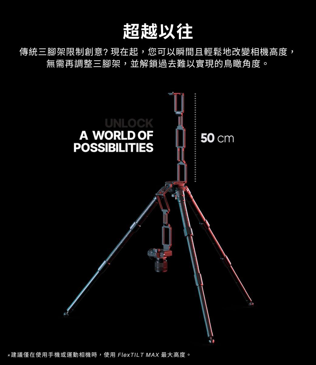 超越以往傳統三腳架限制創意?現在起,您可以瞬間且輕鬆地改變相機高度,無需再調整三腳架,並解鎖過去難以實現的鳥瞰角度。UNLOCKA WORLD OF50 cmPOSSIBILITIES*建議僅在使用手機或運動相機時,使用 FlexTILT MAX 最大高度。