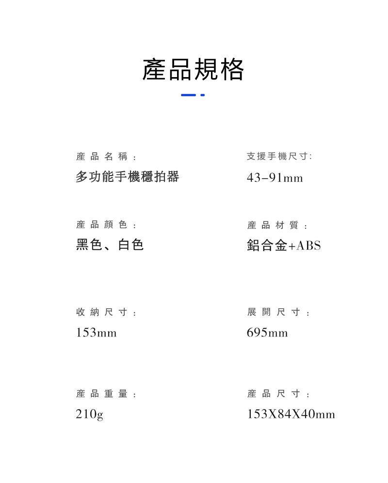 產品規格產品名稱多功能手機穩拍器支援手機尺寸:43-91mm產品顏色:黑色、白色產品材質:鋁合金+ABS收納尺寸:153mm展開尺寸:695mm產品重量:產品尺寸:210g153X84X40mm