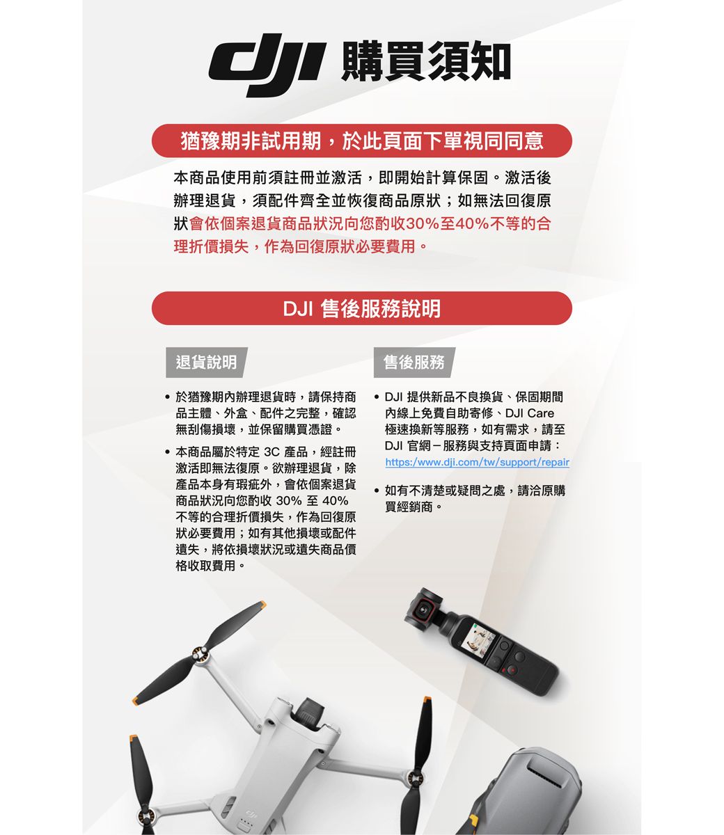 購買須知猶豫期非試用期,此頁面下單視同同意本商品使用前須註冊並激活,即開始計算保固。激活後辦理退貨,須配件齊全並恢復商品原狀;如無法回復原狀會依個案退貨商品狀況向您酌收30%至40%不等的合理折價損失,作為回復原狀必要費用。退貨說明DJI 售後服務說明於猶豫期內辦理退貨時,請保持商品主體、外盒、配件之完整,確認無刮傷損壞,並保留購買憑證。本商品屬於特定3C產品,經註冊激活即無法復原。欲辦理退貨,除產品本身有瑕疵外,會依個案退貨商品狀況向您酌收30%至40%不等的合理折價損失,作為回復原狀必要費用;如有其他損壞或配件遺失,將依損壞狀況或遺失商品價格收取費用。售後服務 DJI 提供新品不良換貨、保固期間內線上免費自助寄修、DJI Care極速換新等服務,如有需求,請至DJI官網-服務與支持頁面申請:https:/www.dji.com/tw/support/repair如有不清楚或疑問之處,請洽原購買經銷商。