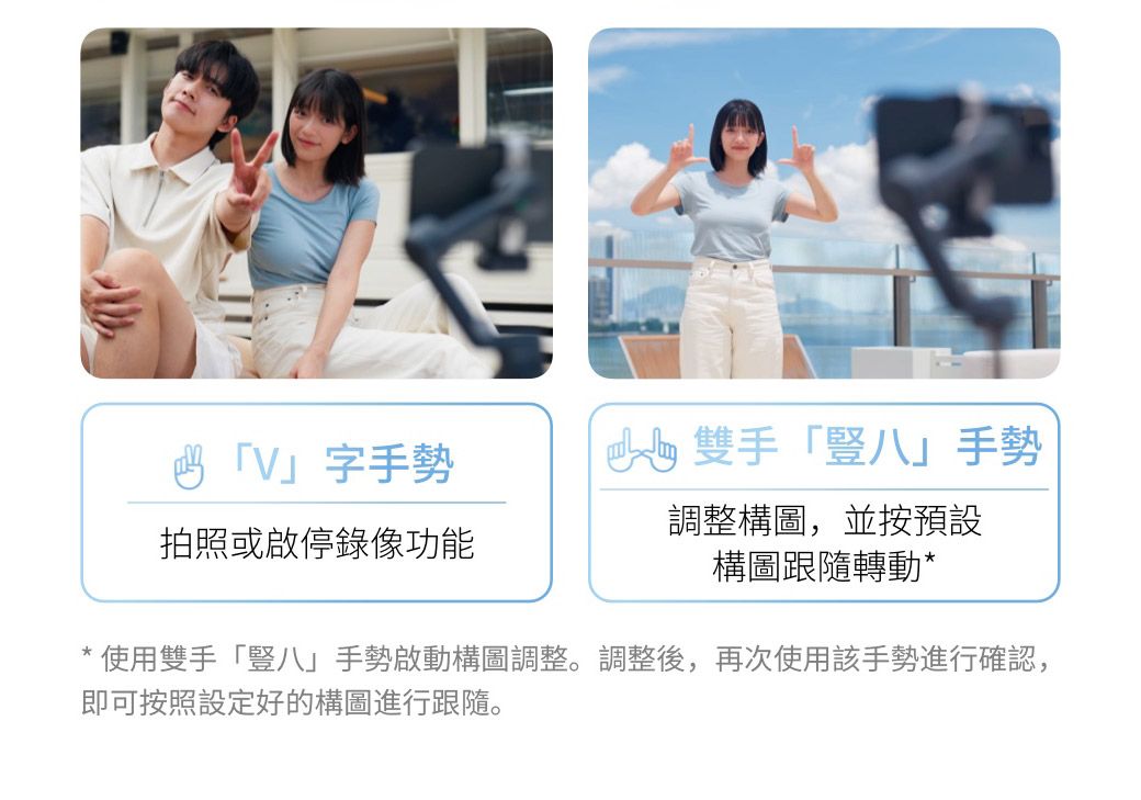 「V」字手勢拍照或啟停錄像功能雙手「豎八」手勢調整構圖,並按預設構圖跟隨轉動*使用雙手「豎八」手勢啟動構圖調整。調整後,再次使用該手勢進行確認,即可按照設定好的構圖進行跟隨。