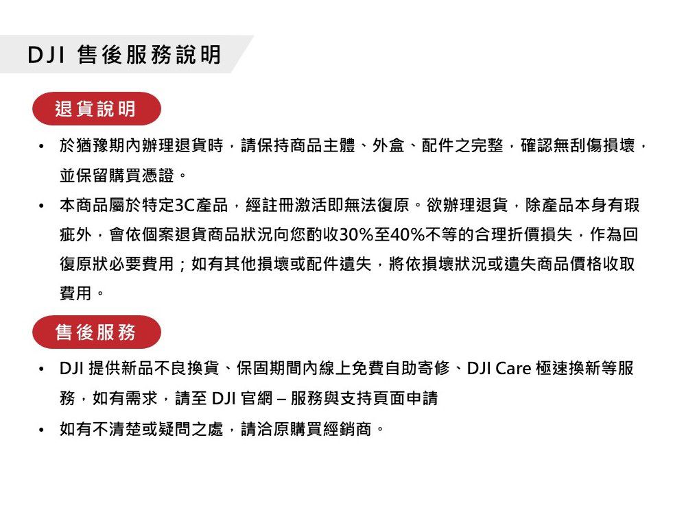 DJI 售後服務說明退貨說明於猶豫期內辦理退貨時,請保持商品主體、外盒、配件之完整,確認無刮傷損壞,並保留購買憑證。本商品屬於特定3C產品,經註冊激活即無法復原。欲辦理退貨,除產品本身有瑕疵外,會依個案退貨商品狀況向您酌收30%至40%不等的合理折價損失,作為回復原狀必要費用;如有其他損壞或配件遺失,將依損壞狀況或遺失商品價格收取費用。售後服務DJI 提供新品不良換貨、保固期間內線上免費自助寄修、DJI Care 極速換新等服務,如有需求,請至 DJI 官網-服務與支持頁面申請如有不清楚或疑問之處,請洽原購買經銷商。