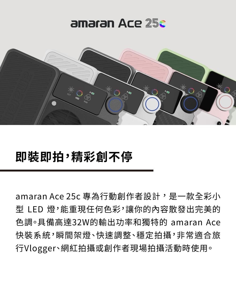amaran Ace 25cCCT即裝即拍精彩創不停amaran Ace 25c 專為行動創作者設計是一款全彩小型 LED 燈,能重現任何色彩,讓你的內容散發出完美的色調。具備高達32W的輸出功率和獨特的 amaran Ace快裝系統,瞬間架燈、快速調整、穩定拍攝,非常適合旅行Vlogger、網紅拍攝或創作者現場拍攝活動時使用。