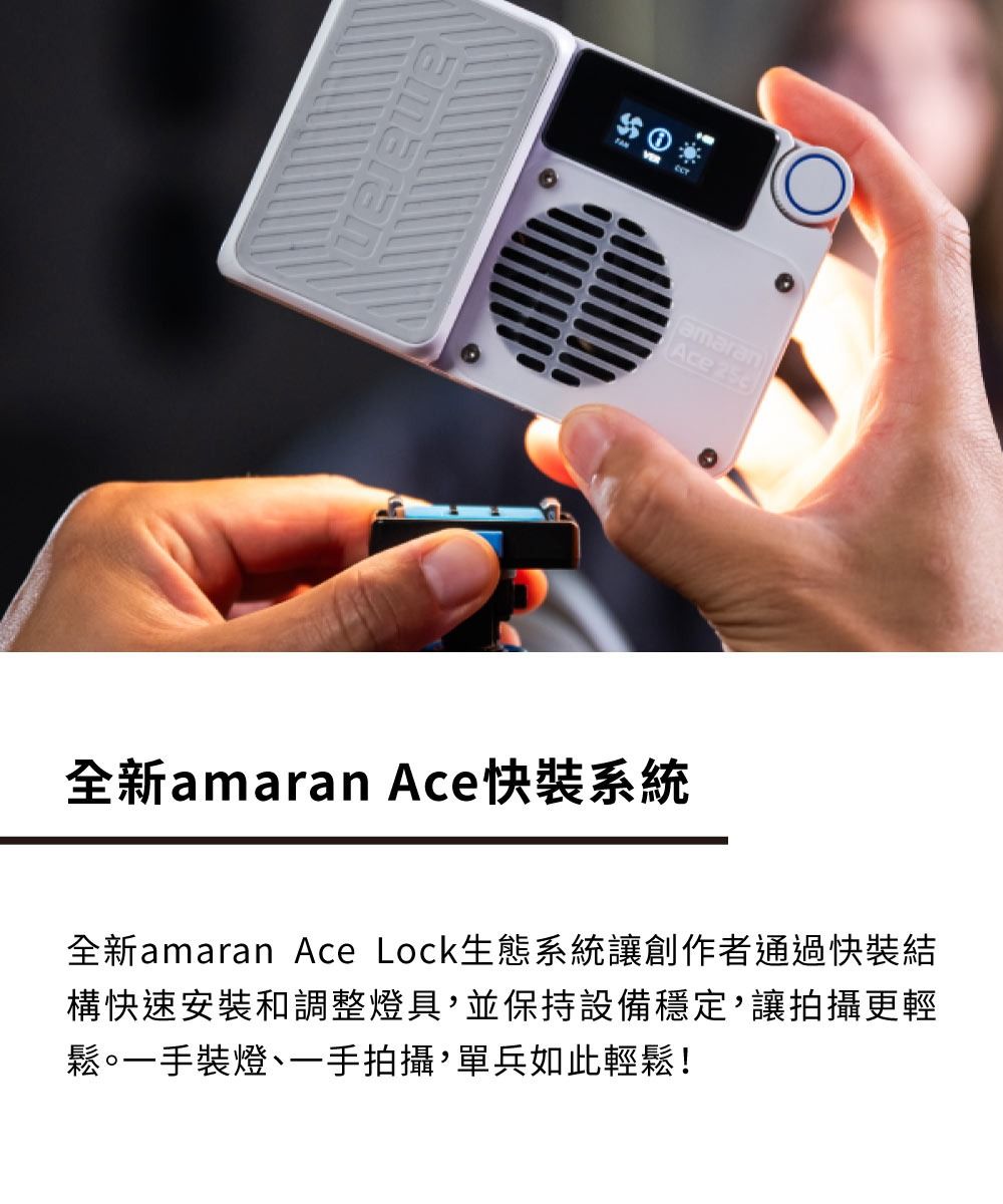 amaranAce 全新amaran Ace快裝系統全新amaran Ace Lock生態系統讓創作者通過快裝結構快速安裝和調整燈具並保持設備穩定,讓拍攝更輕鬆。一手裝燈、一手拍攝,單兵如此輕鬆!