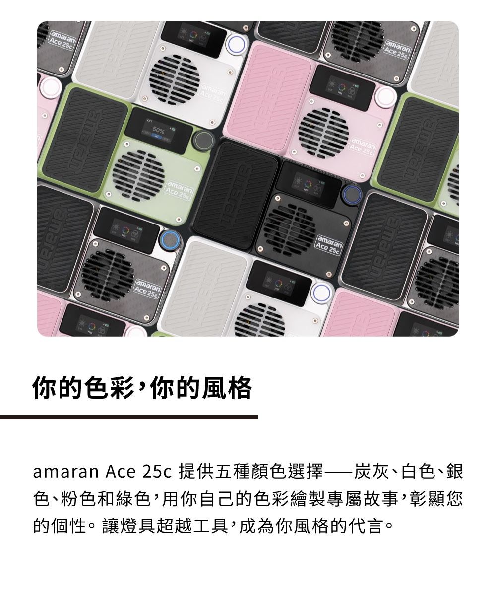 amaran 50%amaranAceamaranAce 25xamaranAce 你的色彩你的風格amaranAce amaranAce 25camaranAce 25camaran Ace 25c提供五種顏色選擇炭灰、白色、銀色、粉色和綠色,用你自己的色彩繪製專屬故事,彰顯您的個性。讓燈具超越工具,成為你風格的代言。