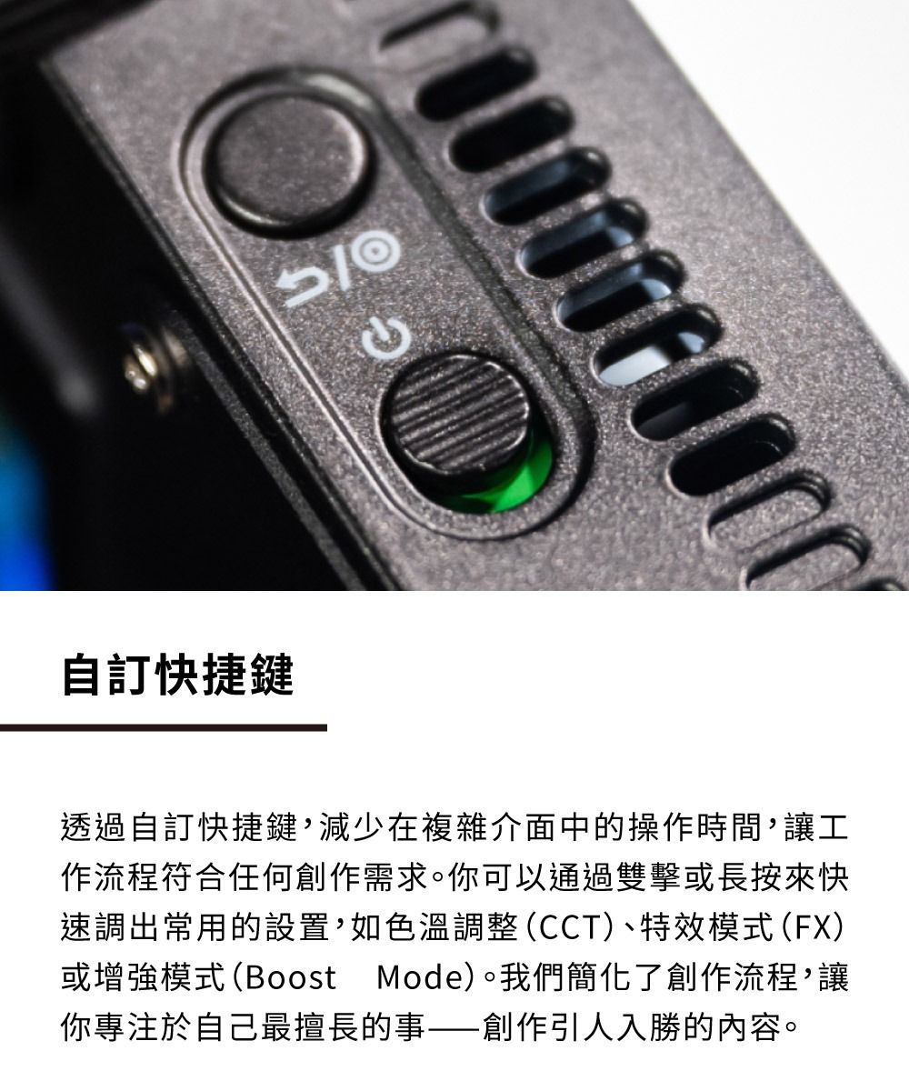 自訂快捷鍵透過自訂快捷鍵,減少在複雜介面中的操作時間,讓工作流程符合任何創作需求。你可以通過雙擊或長按來快速調出常用的設置,如色溫調整(CCT)、特效模式(FX)或增強模式(Boost Mode)。我們簡化了創作流程,讓你專注於自己最擅長的事——創作引人入勝的內容。