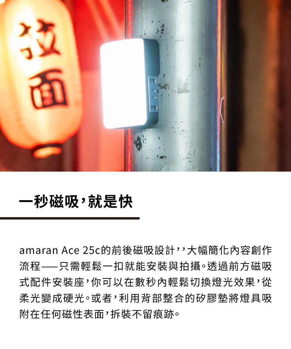 一秒磁吸就是快amaran Ace 25c的前後磁吸設計,大幅簡化容創作流程——只需輕鬆一扣就能安裝與拍攝。透過前方磁吸式配件安裝座,你可以在數秒內輕鬆切換燈光效果,從柔光變成硬光。或者,利用背部整合的矽膠墊將燈具吸附在任何磁性表面,拆裝不留痕跡。