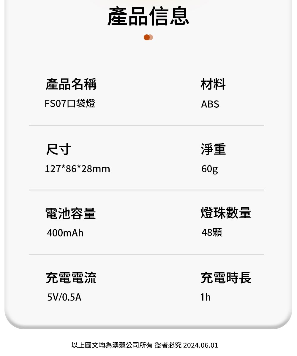 產品信息產品名稱材料FS07口袋燈ABS尺寸127*86*28mm淨重60g電池容量400mAh燈珠數量48顆充電電流充電時長5V/0.5A1h以上圖文均為湧公司所有者必究2024.06.01