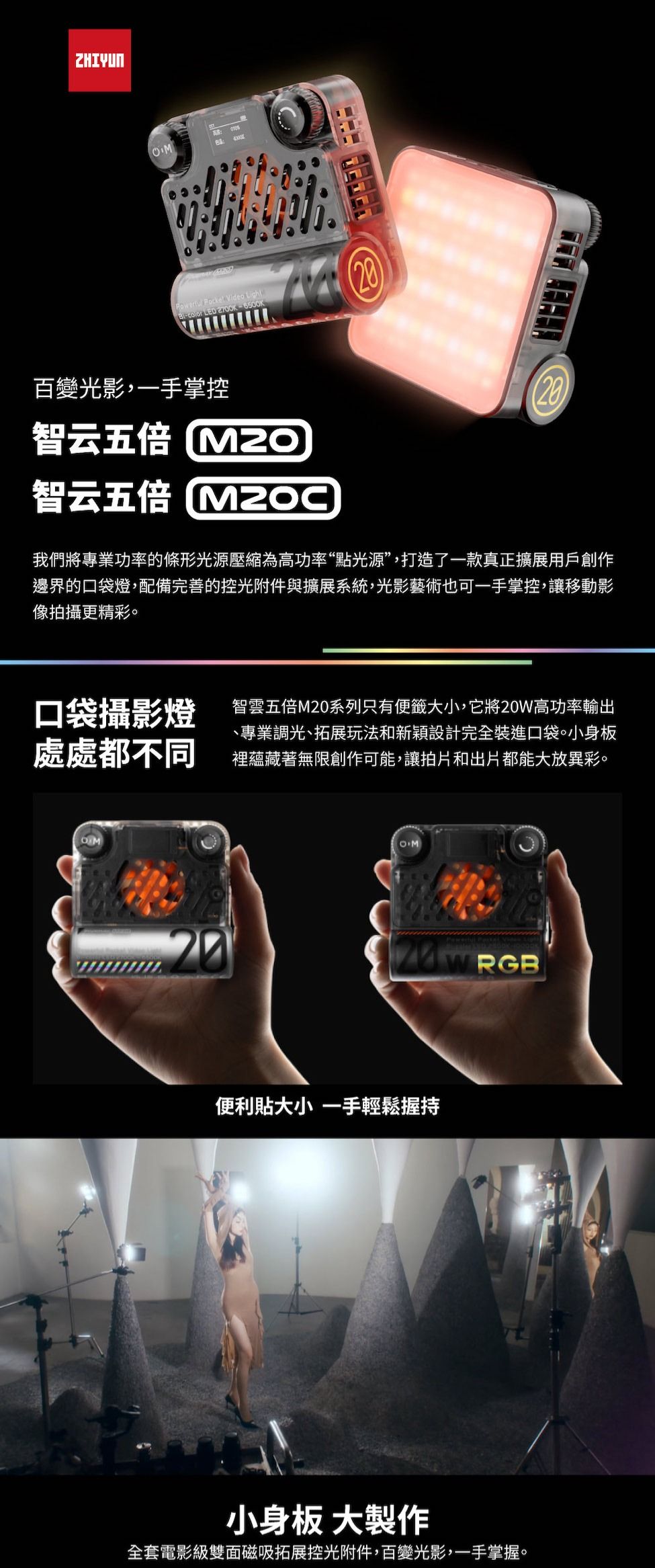 ZHIYUN  Video Light百變光影,一手掌控智云五倍智云五倍 我們將專業功率的條形光源壓縮為高功率“點光源”,打造了一款真正擴展用戶創作邊界的口袋燈,配備完善的控光附件與擴展系統,光影藝術也可一手掌控,讓移動影像拍攝更精彩口袋攝影燈處處都不同智雲五倍M20系列只有便籤大小,它將20W高功率輸出、專業調光、拓展玩法和新穎設計完全裝進口袋。小身板裡蘊藏著無限創作可能,讓拍片和出片都能大放異彩。OMOM20便利貼大小 一手輕鬆握持小身板 大製作全套電影級雙面磁吸拓展控光附件,百變光影,一手掌握。