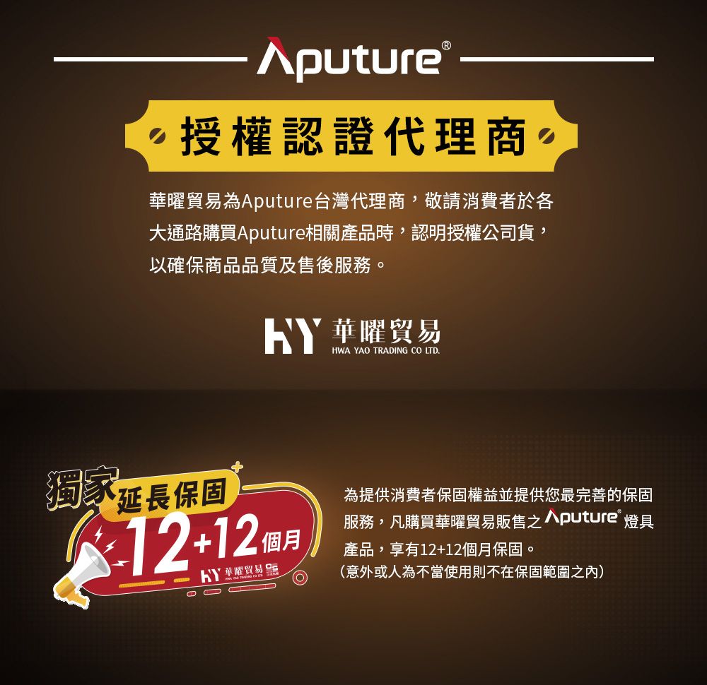 Aputure 授權認證代理商曜貿易為Aputure台灣代理商,敬請消費者於各大通路購買Aputure相關產品時,認明授權公司貨,以確保商品品質及售後服務。 華曜貿易HWA YAO TRADING CO LTD獨家延長保固1212個月華曜貿易為提供消費者保固權益並提供您最完善的保固服務,凡購買華曜貿易販售puture® 燈具產品,享有12+12個月保固。(意外或人為不當使用則不在保固範圍之內)