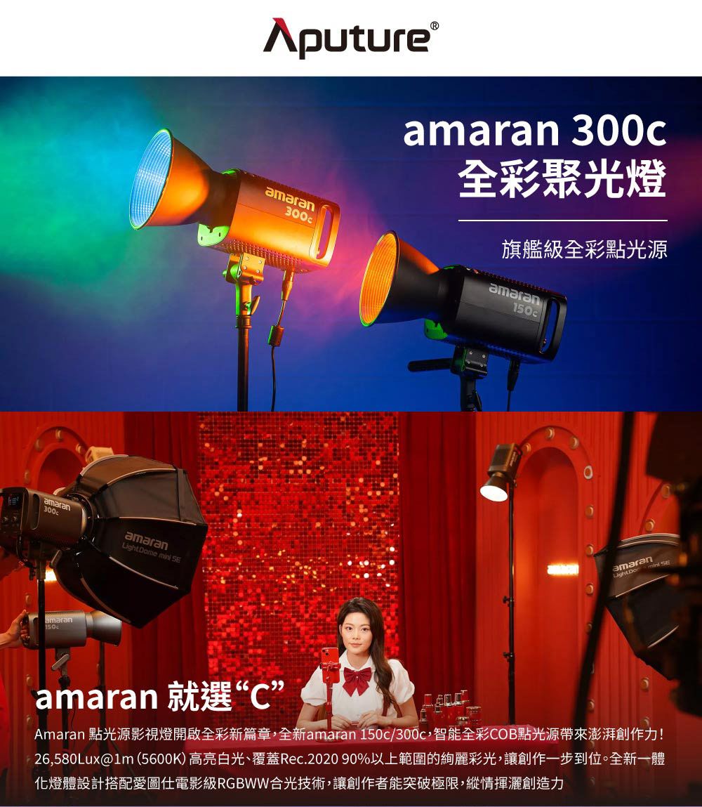 amaranLight Dome  amaran150Aputure amaranamaran 300c全彩聚光燈旗艦級全彩點光源amaran150camaran 就選“C”amaran Amaran 點光源影視燈開啟全彩新篇章,全新amaran 150c/300c,智能全彩COB點光源帶來澎湃創作力!26,580Lux@lm(5600K)高亮白光、覆蓋Rec.2020 90%以上範圍的絢麗彩光,讓創作一步到位。全新一體化燈體設計搭配愛圖電影級RGBWW合光技術,讓創作者能突破極限,縱情揮灑創造力