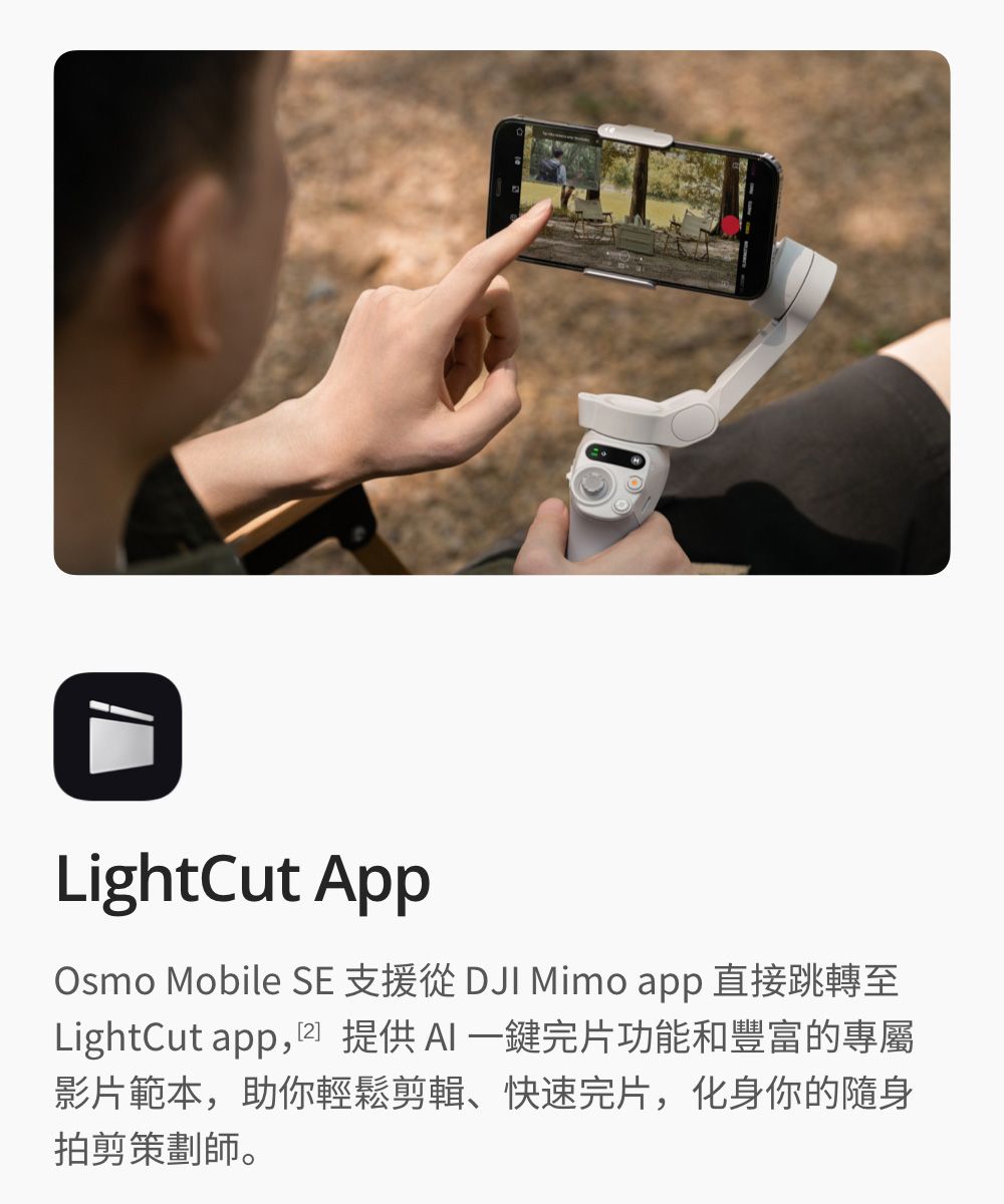 LightCut AppOsmo Mobile SE 支援從 DJI Mimo app直接跳轉至LightCut app,提供一鍵完片功能和豐富的專屬影片範本,助你輕鬆剪輯、快速完片,化身你的隨身拍剪策劃師。