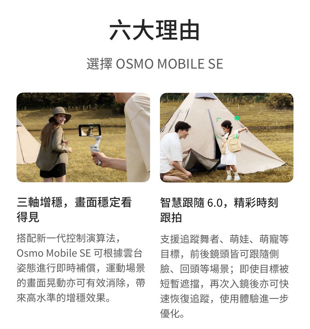 六大理由選擇 OSMO MOBILE SE三軸增穩,畫面穩定看得見智慧跟隨 6.0,精彩時刻跟拍搭配新一代控制演算法,Osmo Mobile SE 可根據雲台姿態進行即時補償,運動場景的畫面晃動亦可有效消除,帶來高水準的增穩效果。支援追蹤舞者、萌娃、萌寵等目標,前後鏡頭皆可跟隨側臉、回頭等場景;即使目標被短暫遮擋,再次入鏡後亦可快速恢復追蹤,使用體驗進一步優化。