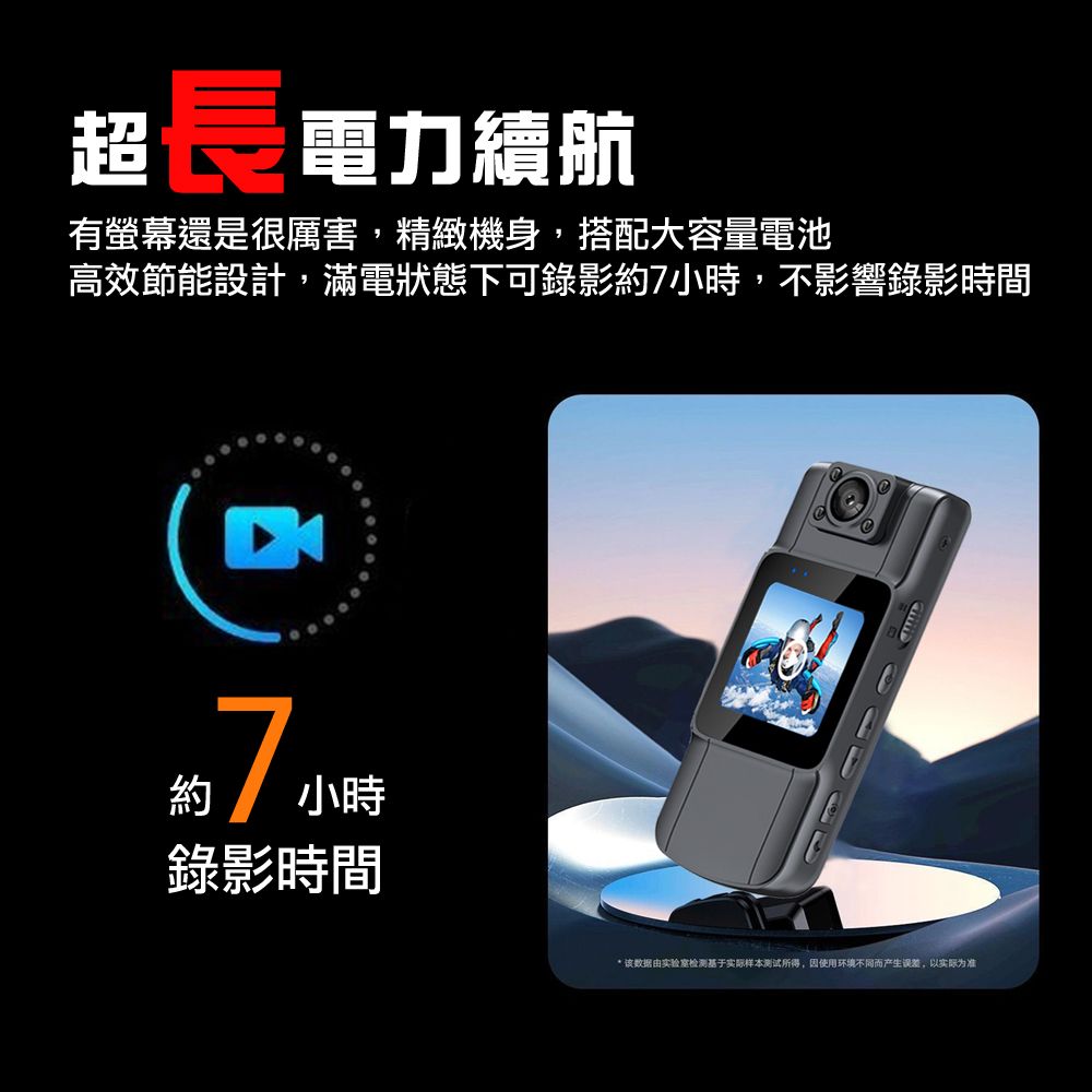 超長 電力續航有螢幕還是很厲害,精緻機身,搭配大容量電池高效節能設計,滿電狀態下可錄影7時,不影響錄影時間約7小小時錄影時間* 该数据由实验室检测基于实际样本测试所得,使用环境不同而产生误差,以实际为准