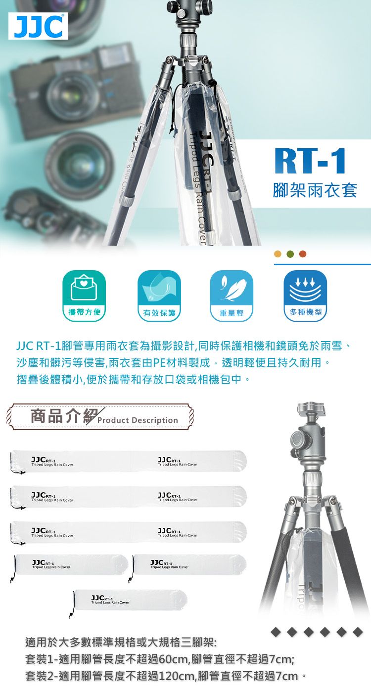 JJCRT腳架雨衣套攜帶方便有效保護重量輕多種機型JJC RT腳管專用雨衣套為攝影設計,同時保護相機和鏡頭免於雨雪、沙塵和髒污等侵害,雨衣套由PE材料製成,透明輕便且持久耐用摺疊後體積小,便於攜帶和存放口袋或相機包中。商品介紹 Product Description    Legs   Legs Rain Cover Legs Rain CoverJJCRT Legs Rain CoverJJCRT1 Legs Rain CoverJJCRT-1Tripod Legs Rain JJCRT-1Tripod Legs Rain CoverJJCRT-1Tripod Legs Rain Cover適用於大多數標準規格或大規格三腳架:套裝1-適用腳管長度不超過60cm,腳管直徑不超過7cm;套裝2-適用腳管長度不超過120cm,腳管直徑不超過7cm。