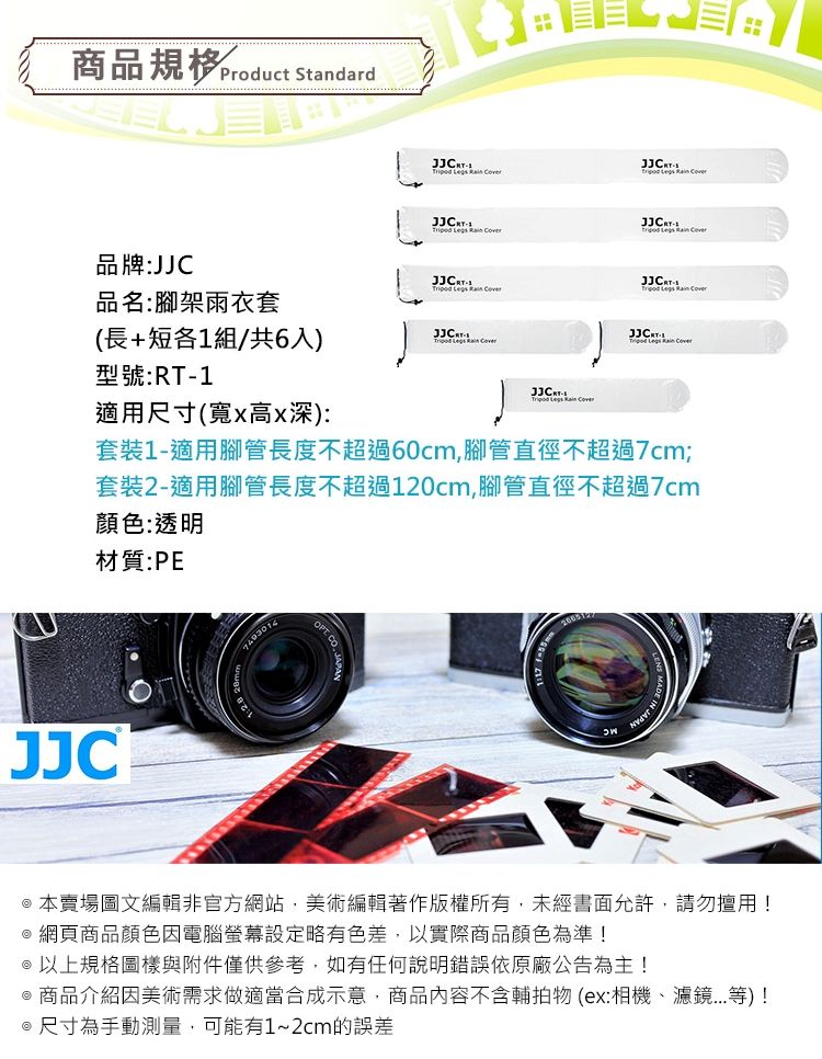 商品Product Standard品牌:JJC            品名:腳架雨衣套(長+短各1組/共6入)  型號:RT-1 Legs Rain Coven適用尺寸(寬x高x深):套裝1-適用腳管長度不超過60cm,腳管直徑不超過7cm;套裝2-適用腳管長度不超過120cm,腳管直徑不超過7cm顏色:透明材質:PEJJC  本賣場圖文編輯非官方網站,美術編輯著作版權所有,未經書面允許,請勿擅用!@ 網頁商品顏色因電腦螢幕設定略有色差,以實際商品顏色為準!@以上規格圖樣與附件僅供參考,如有任何說明錯誤依原廠公告為主!@商品介紹因美術需求做適當合成示意,商品內容不含輔拍物(ex:相機、濾鏡...等)!@尺寸為手動測量,可能有1~2cm的誤差