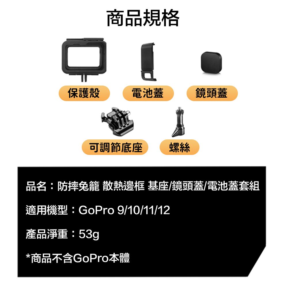 商品規格保護殼電池蓋鏡頭蓋可調節底座螺絲品名:防摔籠 散熱邊框 基座/鏡頭蓋/電池蓋套組適用機型:GoPro 9/10/11/12產品淨重:53g*商品不含GoPro本體