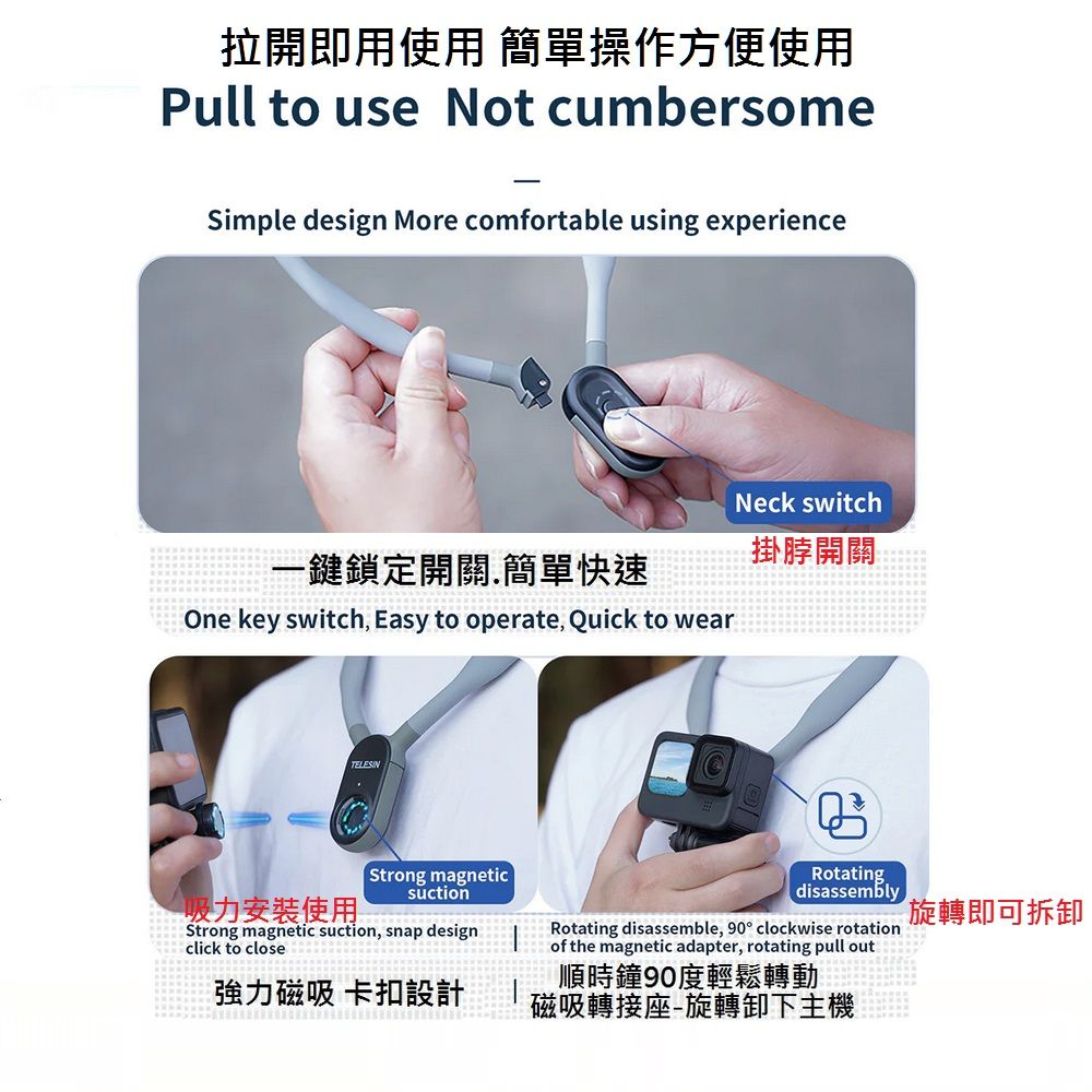 拉開即用使用 簡單操作方便使用Pull to use Not cumbersomeSimple design More comfortable using experience一鍵鎖定開關簡單快速One key switch Easy to operate, Quick to wearNeck switch掛脖開關吸力安装使用Strong magneticsuctionStrong magnetic suction, snap designclick to close強力磁吸 卡扣設計. Rotating.disassemblyRotating disassemble, 90 clockwise rotationof the magnetic adapter, rotating pull out 順時鐘90度輕鬆轉動磁吸轉接座旋轉卸下主機旋轉即可拆卸