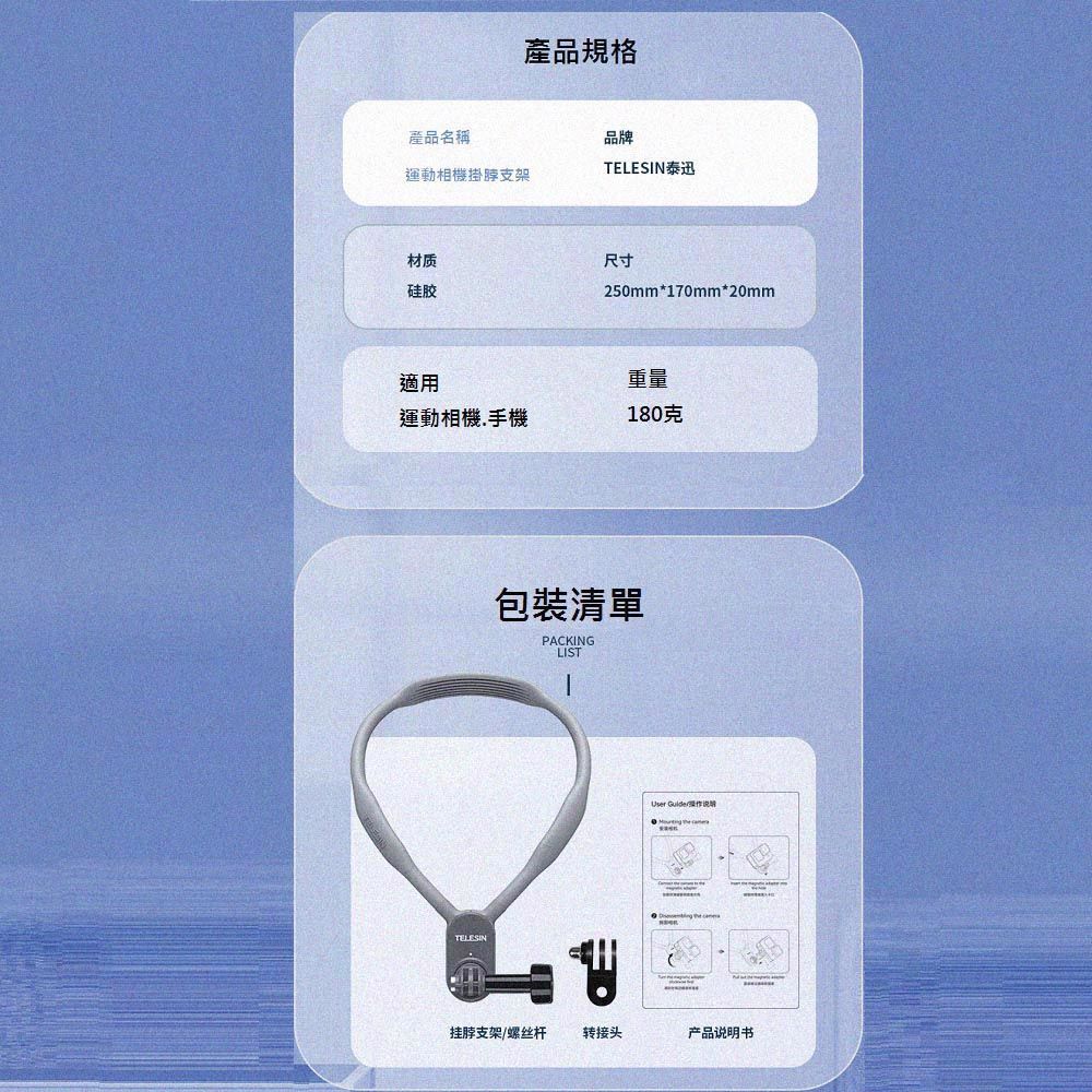 產品名稱產品規格品牌TELESIN泰迅運動相機掛脖支架材质硅胶尺寸250mm*170mm*20mm適用重量運動相機手機180克TELESIN包裝清單PACKINGLISTUser   挂脖支架螺丝杆转接头产品说明书