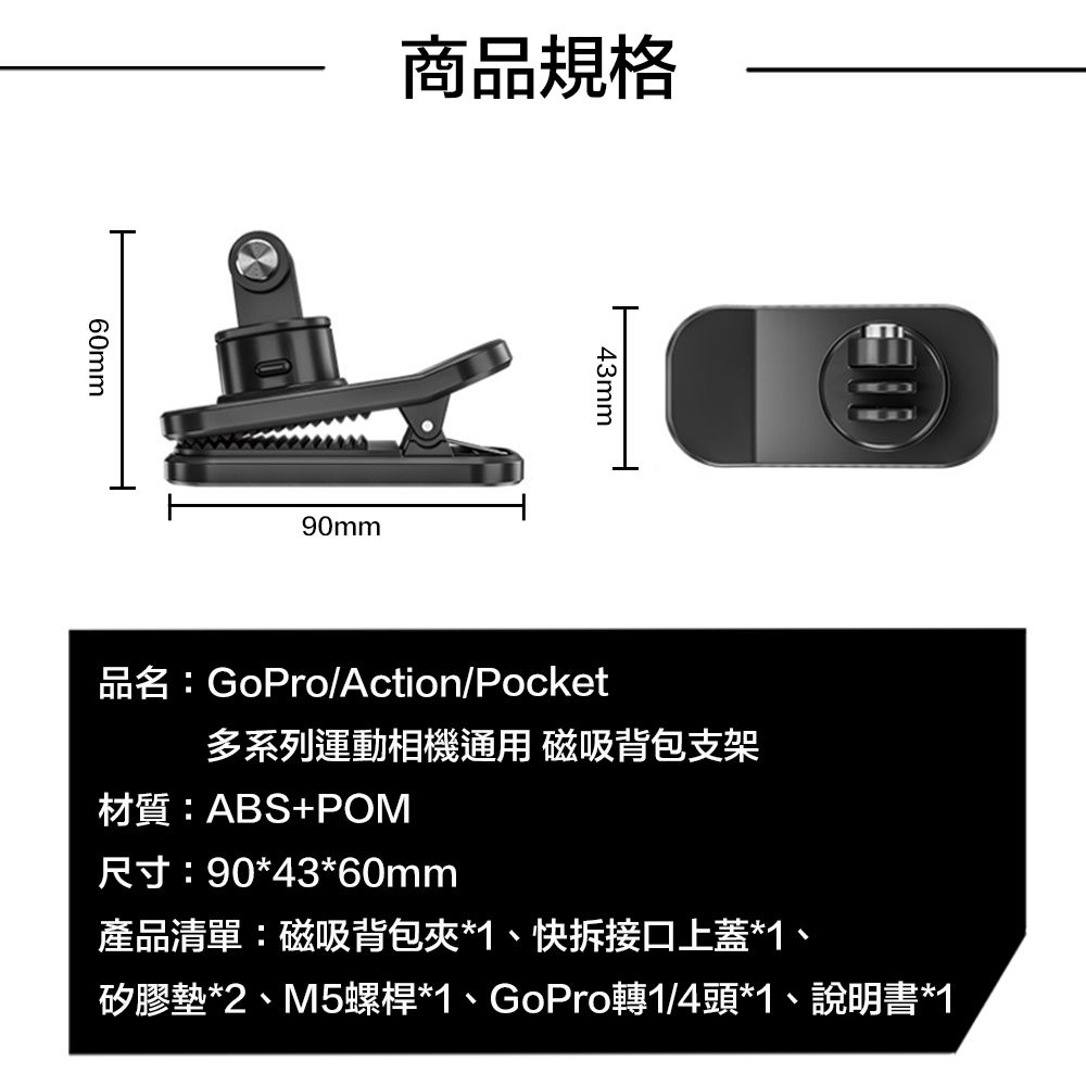 60mm商品規格90mm43mm品名:GoPro/Action/Pocket多系列運動相機通用 磁吸背包支架材質:ABS+POM尺寸:90*43*60mm產品清單:磁吸背包夾*1、快拆接口上蓋*1、矽膠墊*2、M5螺桿*1、GoPro轉1/4頭*1、說明書*1