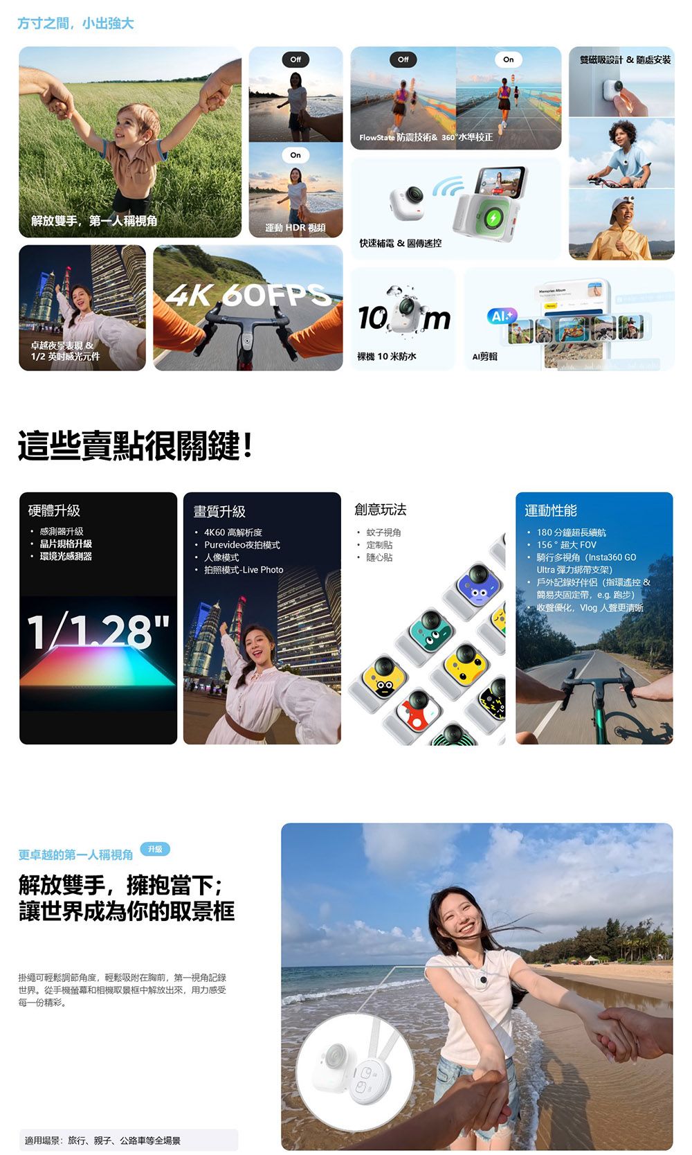 方寸之間小出強大OffOffOn雙磁吸設計 隨處安裝FlowState 防震技術& 360°水準校正On解放雙手第一人稱視角運動 HDR視頻快速補電&傳卓越夜量表現 B&1/2感光元件4K 60FPS這些賣點很關鍵!硬體升級 感測器升級 晶片規格升級 環境光感測器畫質升級4K60 高解析度Purevideo夜拍模式 人像模式 拍照模式-Live Photo1/1.28更卓越的第一人稱視角升級解放雙手,擁抱當下;讓世界成為你的取景框掛繩可輕鬆調節角度,輕鬆吸附在胸前,第一視角記錄世界。從手機螢幕和相機取景框中解放出來,用力感受每一份精彩。適用場景:旅行、親子、公路車等全場景10 mAl裸機 10 米防水AI剪輯創意玩法運動性能 蚊子視角 定制貼隨心貼分鐘超長續航156 ° 超大 FOV 騎行多視角(Insta360 GOUltra 彈力綁支架) 戶外記錄好伴侶(指環遙控&夾固定帶,  跑步)收聲優化,Vlog 人聲更清晰