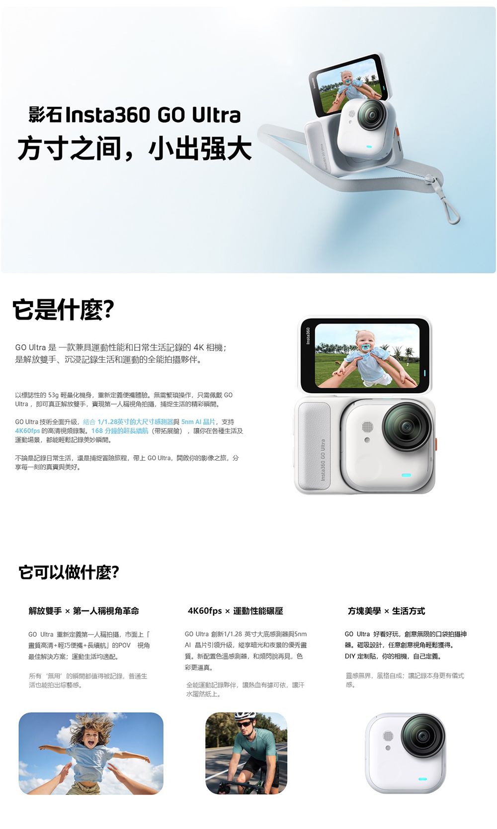 Insta360 GO Ultra方寸之间小出强大它是什麼?GO Ultra 是一款兼具運動性能和日常生活記錄的4K 相機是解放雙手、沉浸記錄生活和運動的全能拍攝夥伴。以標誌性的 53g 輕量化機身,重新定義體驗。無需繁瑣操作,只需佩戴GOUltra,即可真正解放雙手,實現第一人稱視角拍攝,捕捉生活的精彩瞬間。GO Ultra 技術全面升级,结合1/1.28英寸的大尺寸感測器 5nm  晶片,支持4K60fps 的高清視頻錄製。168分鐘的超長續航帶拓展艙,讓你在各種生活及運動場景,都能輕鬆記錄美妙瞬間。不論是記錄日常生活,還是捕捉冒險旅程,帶上 GO Ultra,開啟你的影像之旅,分享每一刻的真實與美好。它可以做什麼?Insta360 GO Ultra)解放雙手 第一人稱視角革命GO Ultra 重新定義第一人稱拍攝,市面上「質高清+輕巧便攜+長續航的POV 視角最佳解決方案運動生活均適配。所有‘無用的瞬間都值得被記錄,普通生活也能拍出綜藝感。4K60fps  運動性能碾壓GO Ultra 創新1/1.28 英寸大底感測器與5nmAI晶片引領升級,縱享暗光和夜景的優秀畫質。新配置色溫感測器,和頻閃說再見,色彩更逼真。全能運動記錄夥伴,讓熱血有據可依,讓汗水躍然紙上。方塊  生活方式GO Ultra 好看好玩,創意無限的口袋拍攝神器。磁吸設計,任意創意視角輕鬆獲得。DIY 定制貼,你的相機,自己定義。靈感無界,風格自成讓記錄本身更有儀式感。
