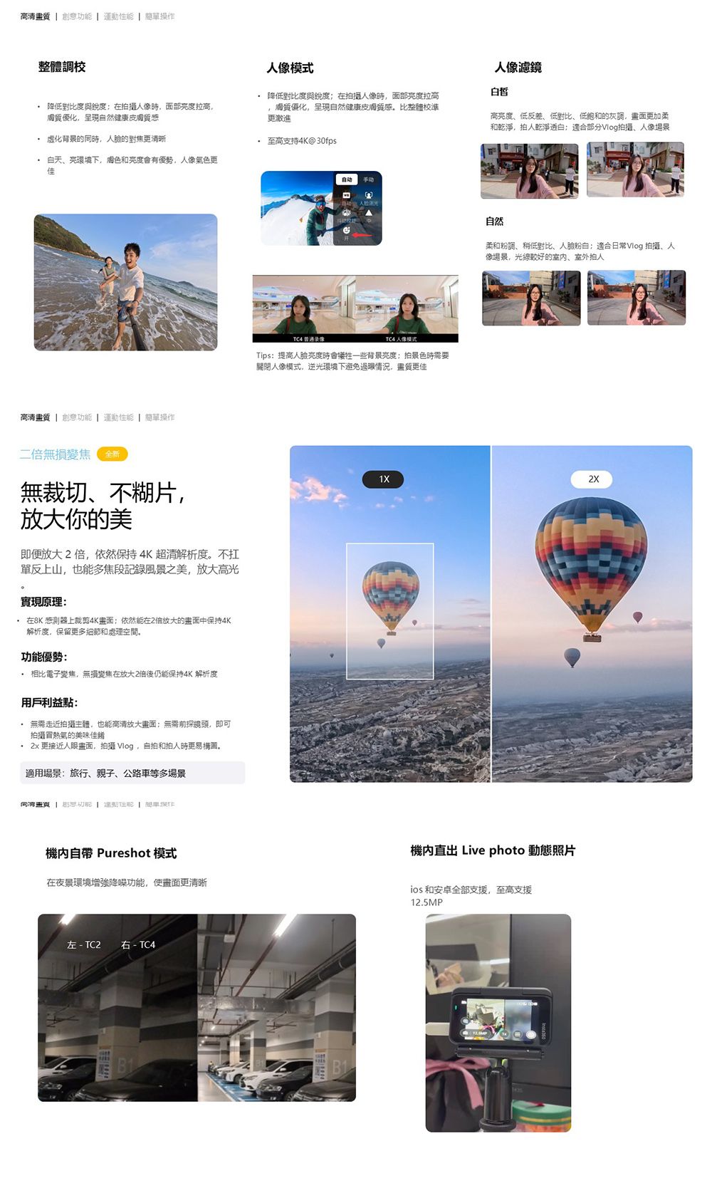 高清畫質  創意    單操作整體校人像模式人像濾鏡白皙 降低對比度與在拍攝人像時面部度拉高優化呈現自然健康皮膚質感 降低對比度與銳度在拍攝人像時,面部度拉高膚質優化,呈現自然健康皮膚質感,比整體校準更激進高度、低反差、低對比、低胞和的灰,畫面更加柔和乾淨,拍人乾淨白適合部分Vlog拍攝、人像場景 虚化的時,人的對焦更清晰 至高支持4K@30fps 白天、亮環境下,色和優勢,人像氣色更佳高清畫質  創意  運動  簡單操作無損變焦 全新無裁切、不糊片,放大你的美即便放大2,依然保持4K超清解析度不扛單反上山,也能多焦段記錄風景之美,放大高光實現原理 在8K 感測器上裁剪4K畫面;依然能在2倍放大的畫面中保持4K解析度,保留更多細節和處理空間,功能優勢 相比電子變焦,無損變焦在放大2倍後仍能保持4K 解析度用戶利益點: 無需走近拍攝主體,也能高清放大畫面:無需前探,即可拍攝熱氣的美味佳餚 2x 更接近人畫面,拍攝 Vlog,自拍和拍人時更易。適用場景:旅行、親子、公路等多場景同   運動  車機自帶 Pureshot 模式在夜景環境增強降噪功能,使畫面更清晰左  TC2 右 - TC4TC4 录像TC4 人像模式Tips:提高人亮度時一些背景亮度:拍景色時需要關閉人像模式,逆光環境下避免過眼情況,畫質更佳自然柔和粉調、稍低對比、人臉:適合日常Vlog 拍攝、人像場景,光線較好的室内、室外拍人1X2X機直出 Live photo 動態照片ios和安卓全部支援,至高支援12.5MP