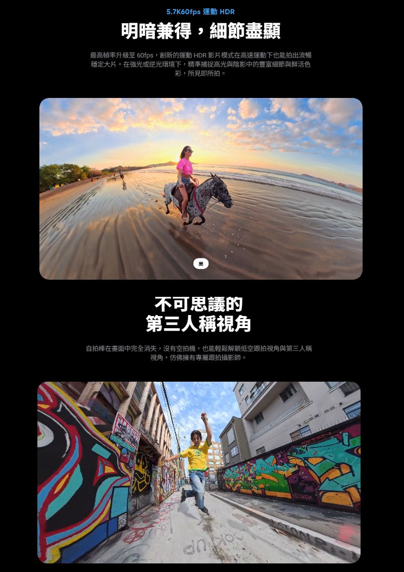 5.7K60fps 運動 HDR明暗兼得,細節盡顯最高升級至 60fps,創新的運動 HDR 影片模式在高速運動下也能拍出流暢穩定大片。在強光或逆光環境下,精準捕捉高光與陰影中的豐富細節與鮮活色彩,所見即所拍。不可思議的第三人稱視角自拍棒在畫面中完全消失,沒有空拍機,也能輕鬆解鎖低空跟拍視角與第三人稱視角,仿佛擁有專屬跟拍攝影師。