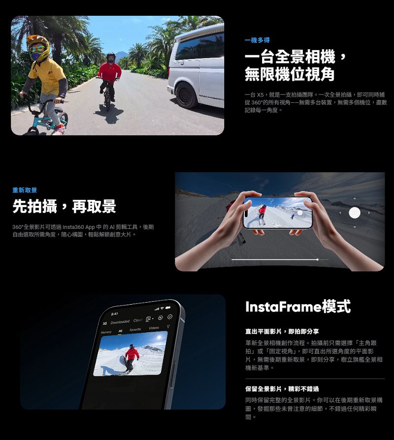 重新取景先攝再取景360全景影片可透過 Insta360 App 中的AI 工具,後期自由選取所需角度,隨心構圖,輕鬆解鎖創意大片  一機多得一台全景相機,無限機位一台 X5,就是一支拍攝團隊。一次全景拍攝,即可同時捕捉 360°的所有視角無需多台裝置,無需多個機位,盡數記錄每一角度。InstaFrame模式直出平面影片,即拍即分享革新全景相機創作流程。拍攝前只需選擇「主角跟拍」或「固定視角」,即可直出所選角度的平面影片,無需後期重新取景,即刻分享,樹立旗艦全景相機新基準。保留全景影片,精彩不錯過同時保留完整的全景影片。你可以在後期重新取景構圖,發掘那些未曾注意的細節,不錯過任何精彩瞬。