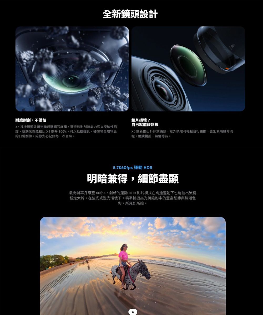 全新鏡頭設計耐磨耐刮不帶怕X5裸機鏡頭外光學超硬鑽石護膜,硬度和耐刮擦能力迎來突破性飛躍,抗跌落性能相比 X4 提升100%,可以抵擋鑰匙、硬幣等金屬物品的日常刮擦,陪你安心記錄每一次冒險。鏡片損壞?自己就能輕鬆換X5 創新推出拆卸式鏡頭,意外損壞可輕鬆自行更換,告別繁瑣維修流程,繼續暢拍,無需等待。5.7K60fps 運動 HDR明暗兼得,細節盡顯最高幀率升級至 60fps,創新的運動HDR影片模式在高速運動下也能拍出流暢穩定大片。在強光或逆光環境下,精準捕捉高光與陰影中的豐富細節與鮮活色彩,所見即所拍。