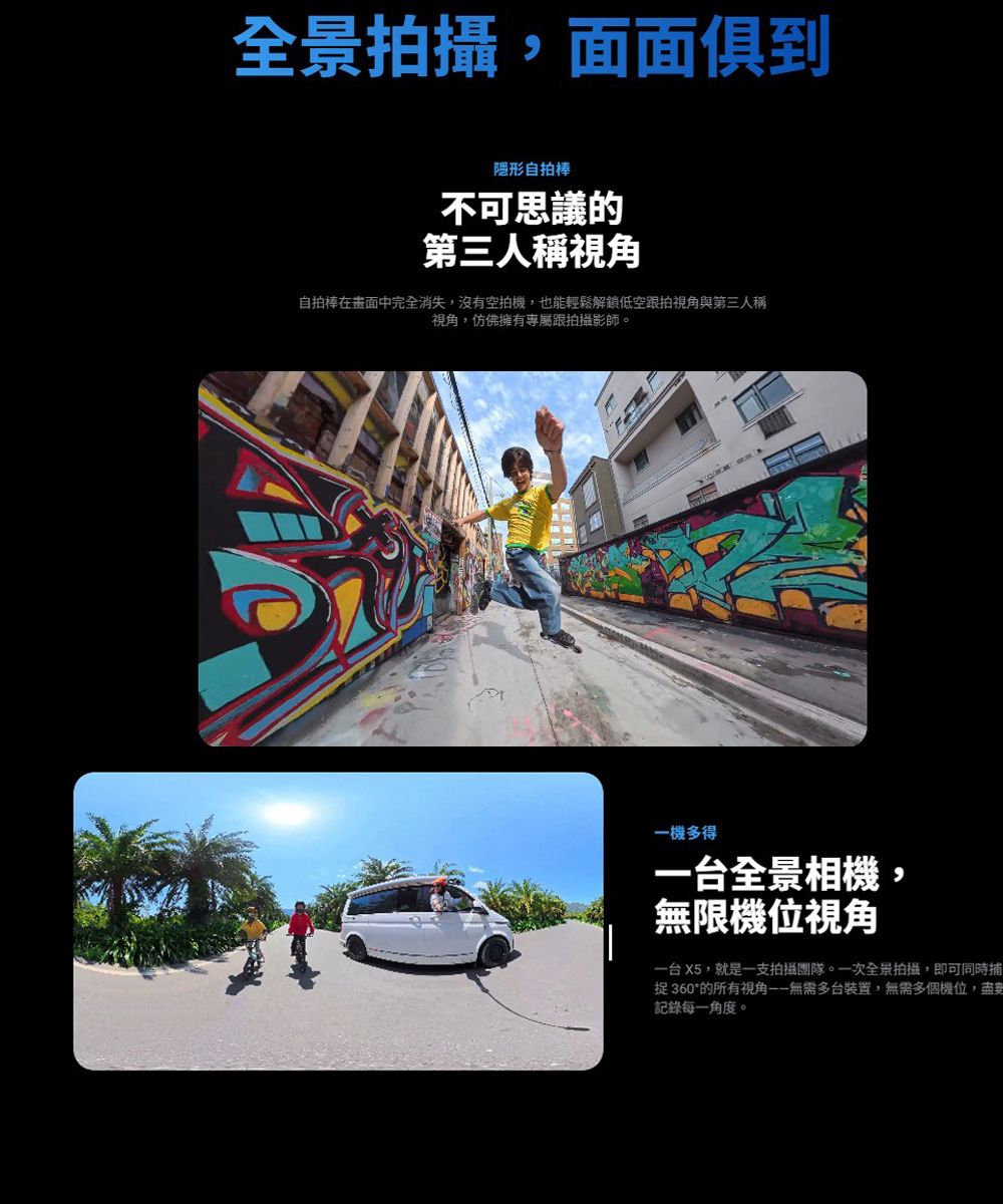 全景拍攝,面面俱到隱形自拍棒不可思議的第三人稱自拍棒在畫面中完全消失,沒有空拍機,也能輕鬆解鎖低空跟拍視角與第三人稱視角,仿佛擁有專屬跟拍攝影師。一機多得一台全景相機,無限機位視角一台 X5,就是一支拍攝團隊。一次全景拍攝,即可同時捕捉360的所有視角無需多台裝置,無需多個機位,盡記錄每一角度。