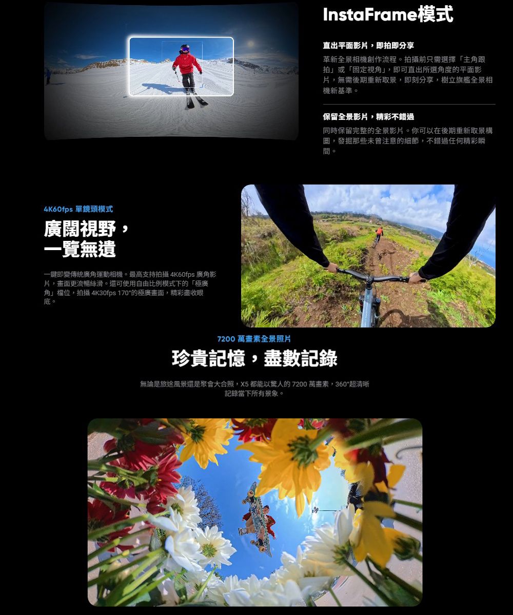 4K60fps 單鏡頭模式廣闊視野,一覽無遺一鍵即變傳統廣運動相機最高支持拍攝 4K60fps 廣角影,畫面更流暢絲滑。還可使用自由比例模式下的「極廣角」檔位,拍攝 4K30fps 170的極廣畫面,精彩盡收眼底。InstaFrame模式直出平面影片,即拍即分享革新全景相機創作流程。拍攝前只需選擇「主角跟拍」或「固定視角」,即可直出所選角度的平面影片,無需後期重新取景,即刻分享,樹立旗艦全景相機新基準。保留全景影片,精彩不錯過同時保留完整的全景影片。你可以在後期重新取景構圖,發掘那些未曾注意的細節,不錯過任何精彩瞬間。7200 萬畫素全景照片珍貴記憶,盡數記錄無論是旅途風景還是大合照,X5 都能以驚人的 7200 萬畫素,360超清晰記錄當下所有景象。