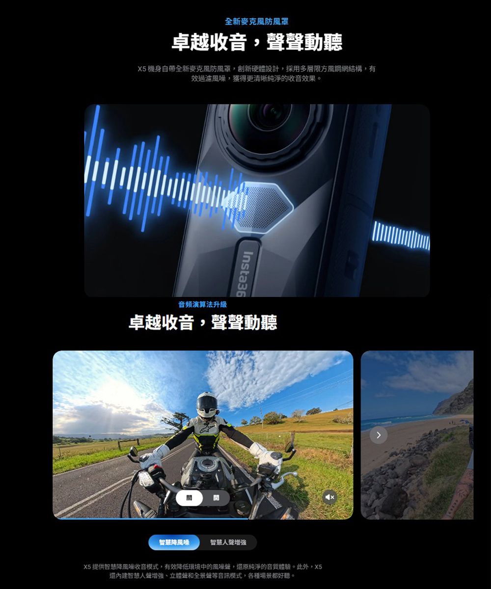 全新麥克風防風罩卓越收音,聲動聽X5 機身自帶全新麥克風防風罩,創新硬體設計,採用多層限方風網網結構,有過濾,獲得更清晰純淨的收音效果。Insta36音頻演算法升級卓越收音,聲聲動聽智慧降風味智慧人聲增強X5 提供智慧降風噪收音模式,有效降低環境中的風噪聲,還原純淨的音質體驗。此外,X5還內建智慧人聲增強、立體聲和全景聲等音訊模式,各種場景都好聽。