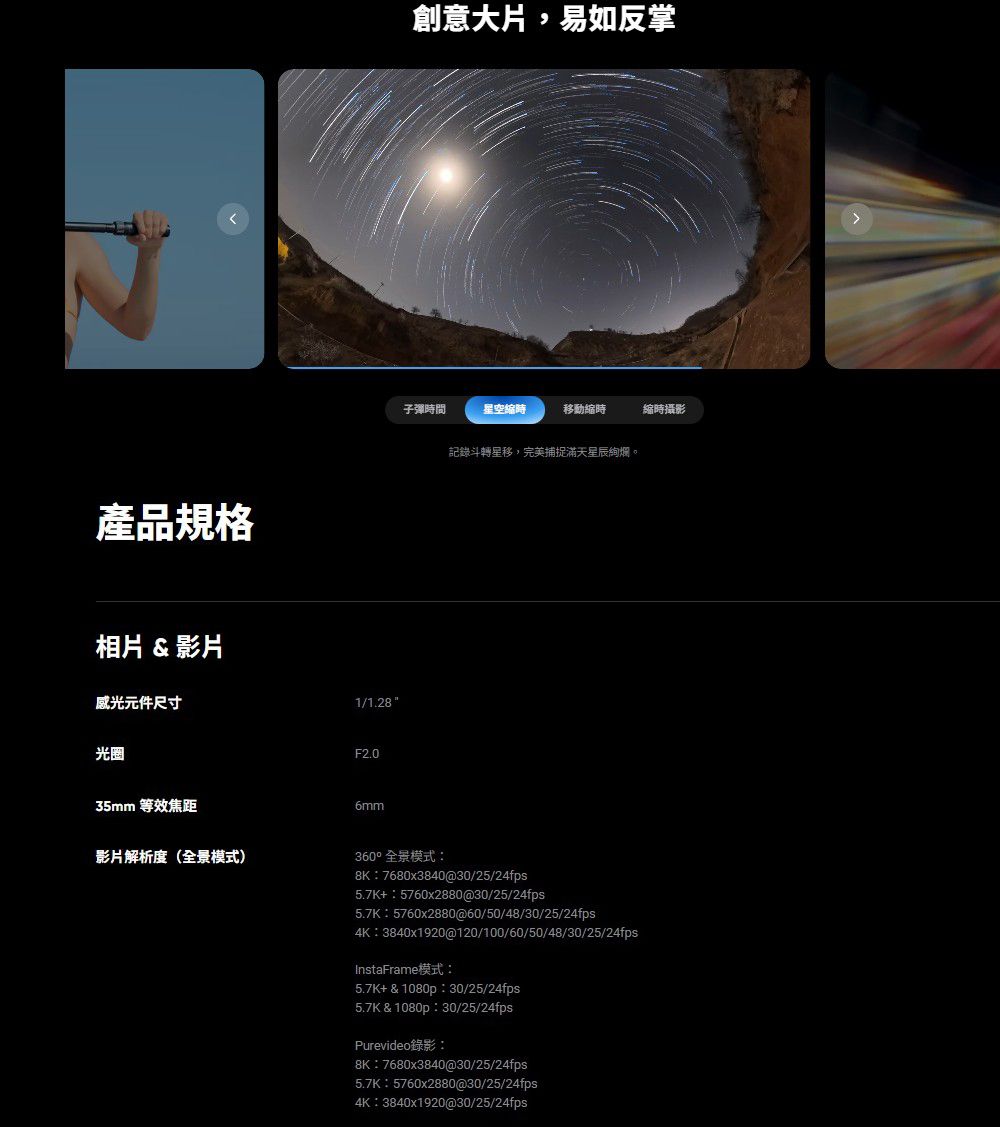 產品規格相片 &amp; 影片感光元件尺寸1/1.28光圈F2.035mm 等效焦距影片解析度(全景模式)6mm創意大片,易如反掌子彈時間星空時移動縮時縮時攝影記錄斗轉星移,完美捕捉滿天360°全景模式8K 7680x3840@30/25/24fps5.7K+5760x2880@30/25/24fps5.7K5760x2880@60/50/48/30/25/24fps4K3840x1920@120/100/60/50/48/30/25/24fpsInstaFrame模式:5.7K+&amp;1080p:30/25/24fps5.7K&amp;1080p:30/25/24fpsPurevideo錄影:8K:7680x3840@30/25/24fps5.7K:5760x2880@30/25/24fps4K:3840x1920@30/25/24fps