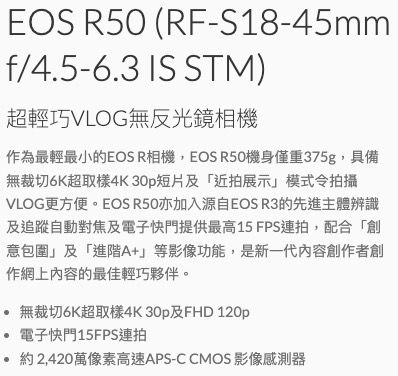 EOS R50 (RF-S18-45mmf/4.5-6.3 IS STM)超輕巧VLOG無反光鏡相機作為最輕最小的EOS R相機,EOS R50機身僅重375g,具備無裁切6K超取樣4K30p短片及「近拍展示」模式令拍攝VLOG更方便。EOS R50亦加入源自EOS R3的先進主體辨識及追蹤自動對焦及電子快門提供最高15 FPS連拍,配合「創意包圍」及「進階A+」等影像功能,是新一代內容創作者創作網上內容的最佳輕巧夥伴。 無裁切6K超取樣4K30p及FHD 120p 電子快門15FPS連拍約 2,420萬像素高速APS-C CMOS 影像感測器