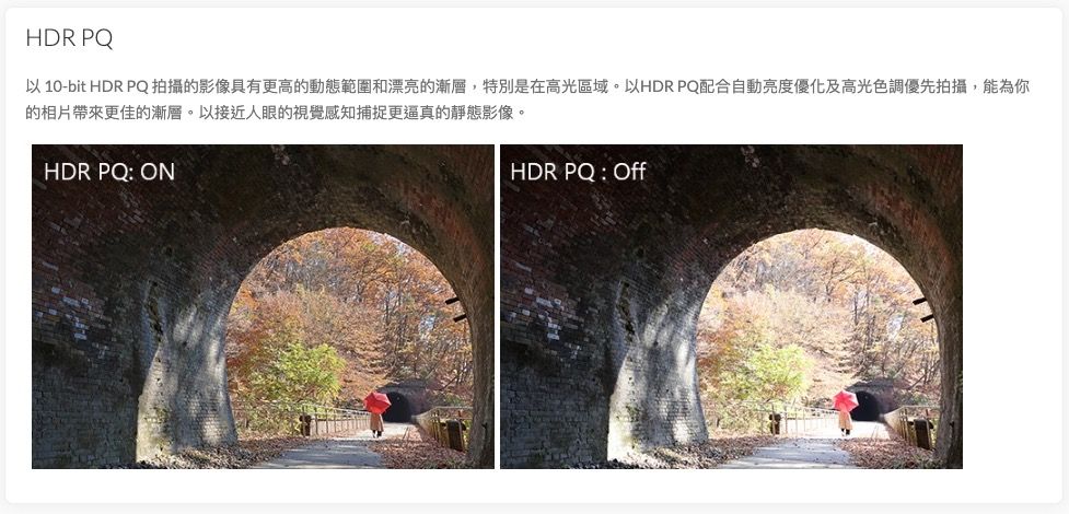 HDR PQ以 10-bit HDR PQ拍攝的影像具有更高的動態範圍和漂亮的漸層,特別是在高光區域。以HDR PQ配合自動亮度優化及高光色調優先拍攝,能為你的相片更佳的漸層。以接近人眼的視覺感知捕捉更逼真的靜態影像。HDR PQ: ONHDR PQ : Off