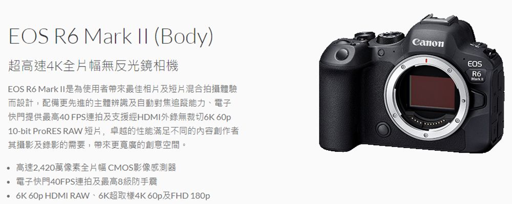 EOS R6  II (Body)超高速4K全片幅無反光鏡相機EOS R6 Mark II是為使用者帶來最佳相片及短片混合拍攝體驗而設計,配備更先進的主體辨識及自動對焦追蹤能力、電子快門提供最高40 FPS連拍及支援經HDMI錄無裁切 60p10-bit ProRES RAW短片,卓越的性能滿足不同的內容創作者其攝影及錄影的需要,帶來更寬廣的創意空間。高速2,420萬像素全片幅CMOS影像感測器電子快門40FPS連拍及最高8級防手震6K 60p HDMI RAW、6K超取樣4K 60p及FHD 180pCanonEOSR6Mark